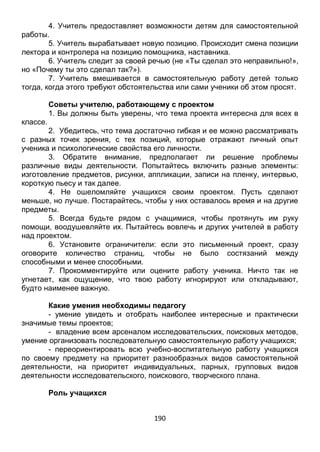 190
4. Учитель предоставляет возможности детям для самостоятельной
работы.
5. Учитель вырабатывает новую позицию. Происходит смена позиции
лектора и контролера на позицию помощника, наставника.
6. Учитель следит за своей речью (не «Ты сделал это неправильно!»,
но «Почему ты это сделал так?»).
7. Учитель вмешивается в самостоятельную работу детей только
тогда, когда этого требуют обстоятельства или сами ученики об этом просят.
Советы учителю, работающему с проектом
1. Вы должны быть уверены, что тема проекта интересна для всех в
классе.
2. Убедитесь, что тема достаточно гибкая и ее можно рассматривать
с разных точек зрения, с тех позиций, которые отражают личный опыт
ученика и психологические свойства его личности.
3. Обратите внимание, предполагает ли решение проблемы
различные виды деятельности. Попытайтесь включить разные элементы:
изготовление предметов, рисунки, аппликации, записи на пленку, интервью,
короткую пьесу и так далее.
4. Не ошеломляйте учащихся своим проектом. Пусть сделают
меньше, но лучше. Постарайтесь, чтобы у них оставалось время и на другие
предметы.
5. Всегда будьте рядом с учащимися, чтобы протянуть им руку
помощи, воодушевляйте их. Пытайтесь вовлечь и других учителей в работу
над проектом.
6. Установите ограничители: если это письменный проект, сразу
оговорите количество страниц, чтобы не было состязаний между
способными и менее способными.
7. Прокомментируйте или оцените работу ученика. Ничто так не
угнетает, как ощущение, что твою работу игнорируют или откладывают,
будто наименее важную.
Какие умения необходимы педагогу
- умение увидеть и отобрать наиболее интересные и практически
значимые темы проектов;
- владение всем арсеналом исследовательских, поисковых методов,
умение организовать последовательную самостоятельную работу учащихся;
- переориентировать всю учебно-воспитательную работу учащихся
по своему предмету на приоритет разнообразных видов самостоятельной
деятельности, на приоритет индивидуальных, парных, групповых видов
деятельности исследовательского, поискового, творческого плана.
 