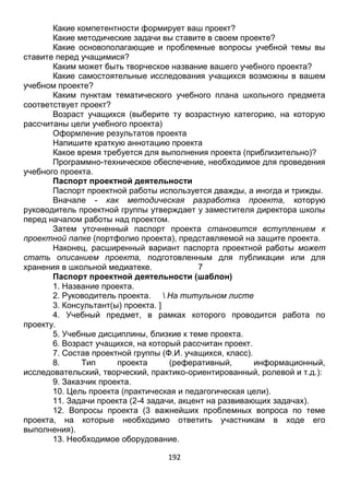 192
Какие дидактические цели преследует ваш проект?
Какие компетентности формирует ваш проект?
Какие методические задачи вы ставите в своем проекте?
Какие основополагающие и проблемные вопросы учебной темы вы
ставите перед учащимися?
Каким может быть творческое название вашего учебного проекта?
Какие самостоятельные исследования учащихся возможны в вашем
учебном проекте?
Каким пунктам тематического учебного плана школьного предмета
соответствует проект?
Возраст учащихся (выберите ту возрастную категорию, на которую
рассчитаны цели учебного проекта)
Оформление результатов проекта
Напишите краткую аннотацию проекта
Какое время требуется для выполнения проекта (приблизительно)?
Программно-техническое обеспечение, необходимое для проведения
учебного проекта.
Паспорт проектной деятельности
Паспорт проектной работы используется дважды, а иногда и трижды.
Вначале - как методическая разработка проекта, которую
руководитель проектной группы утверждает у заместителя директора школы
перед началом работы над проектом.
Затем уточненный паспорт проекта становится вступлением к
проектной папке (портфолио проекта), представляемой на защите проекта.
Наконец, расширенный вариант паспорта проектной работы может
стать описанием проекта, подготовленным для публикации или для
хранения в школьной медиатеке. 7
Паспорт проектной деятельности (шаблон)
1. Название проекта.
2. Руководитель проекта.  На титульном листе
3. Консультант(ы) проекта. ]
4. Учебный предмет, в рамках которого проводится работа по
проекту.
5. Учебные дисциплины, близкие к теме проекта.
6. Возраст учащихся, на который рассчитан проект.
7. Состав проектной группы (Ф.И. учащихся, класс).
8. Тип проекта (реферативный, информационный,
исследовательский, творческий, практико-ориентированный, ролевой и т.д.):
9. Заказчик проекта.
10. Цель проекта (практическая и педагогическая цели).
11. Задачи проекта (2-4 задачи, акцент на развивающих задачах).
12. Вопросы проекта (3 важнейших проблемных вопроса по теме
проекта, на которые необходимо ответить участникам в ходе его
выполнения).
 