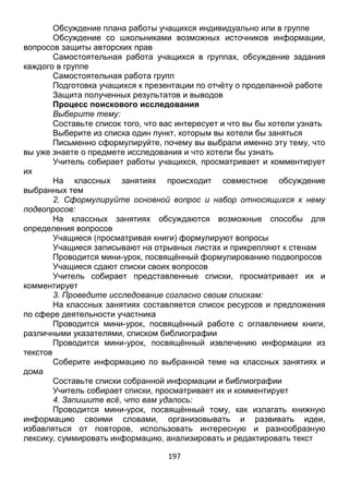 197
Формирование групп для проведения исследований и определения
формы представления результата
Обсуждение плана работы учащихся индивидуально или в группе
Обсуждение со школьниками возможных источников информации,
вопросов защиты авторских прав
Самостоятельная работа учащихся в группах, обсуждение задания
каждого в группе
Самостоятельная работа групп
Подготовка учащихся к презентации по отчёту о проделанной работе
Защита полученных результатов и выводов
Процесс поискового исследования
Выберите тему:
Составьте список того, что вас интересует и что вы бы хотели узнать
Выберите из списка один пункт, которым вы хотели бы заняться
Письменно сформулируйте, почему вы выбрали именно эту тему, что
вы уже знаете о предмете исследования и что хотели бы узнать
Учитель собирает работы учащихся, просматривает и комментирует
их
На классных занятиях происходит совместное обсуждение
выбранных тем
2. Сформулируйте основной вопрос и набор относящихся к нему
подвопросов:
На классных занятиях обсуждаются возможные способы для
определения вопросов
Учащиеся (просматривая книги) формулируют вопросы
Учащиеся записывают на отрывных листах и прикрепляют к стенам
Проводится мини-урок, посвящённый формулированию подвопросов
Учащиеся сдают списки своих вопросов
Учитель собирает представленные списки, просматривает их и
комментирует
3. Проведите исследование согласно своим спискам:
На классных занятиях составляется список ресурсов и предложения
по сфере деятельности участника
Проводится мини-урок, посвящённый работе с оглавлением книги,
различными указателями, списком библиографии
Проводится мини-урок, посвящённый извлечению информации из
текстов
Соберите информацию по выбранной теме на классных занятиях и
дома
Составьте списки собранной информации и библиографии
Учитель собирает списки, просматривает их и комментирует
4. Запишите всё, что вам удалось:
Проводится мини-урок, посвящённый тому, как излагать книжную
информацию своими словами, организовывать и развивать идеи,
 