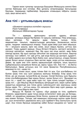 20
Тарихи кесек тұлғалар тұғырында Бауыржан Момышұлы өнегесі баға
жетпес байлыққа жол сілтейді. Жас ұрпақты жігерлендіреді. Батылдыққа
баулиды. Адамдыққа тәрбиелейді. Бауыржан атамыздың ғибраты санаға
сіңіп, көңіл көгіне жетті.
Ана тілі – ұлтымыздың анасы
«Шымкент аграрлық колледжі» оқушысы
Пәзіл Гүлфайруз
Жетекшісі Әбдіғаппарова Гаухар
Тіл – адамдар арасындағы қатынас құралы, өйткені
адамдар қоғамдық өмірде бір-бірімен тіл арқылы сөйлеседі. Пікір алмасады,
ойын жеткізеді. Тіл арқылы адам баласы ғылым, білім,
мәдениетпен танысып, парасаттылыққа ұмтылады. Болашақтың негізін
қалап, таңдаған мамандығын игереді. Тілдің адам өмірі үшін мәні айрықша.
Тіл – өлшеусіз қазына, өрісі кең әлем, асыл ойдың бұлағы, ұлттың жан
дүниесі. Тілдің құдіреті ерекше. Оның бітпесті бітіретін, жетпесті жеткізетін,
үзілгенді жалғайтын мүмкіндігі бар. Бір ауыз сөз опық жегізіп, өмір бойы
өзегіңді өртесе, бір ауыз орынды айтылған сөз жадында жатталып, бақытқа
жеткізеді. Сол себепті, тіл- қай ұлтта, қай елде болса да қастерлі, құдіретті.
Ол әрбір адамға ана сүтімен бірге бойға сіңіп, қалыптасатын, атадан балаға
мирас болып қалып отыратын баға жетпес мұра, елдің ұлттық мақтанышы.
Демек, әр адам ана тілін көзінің қарашығындай қорғауға, оның орынсыз
шұбарлануының қандайына болса да, қарсы тұруы тиіс. Ана тілі – ең басты
байлығымыз. Қазақ ұлтының ана тілі және Қазақстан Республикасының
мемлекеттік тілі – қазақ тілі.
Қазақ тілінен асыл, қазақ тілінен бай тіл жоқ. Сол ата-бабаның тілі
болған қазақ тілін осы күнгі қазақтың жалғызы білмейді. Егер қазақ тілін
білсе, дін де осында, ғылым-білім де осында. Солай болғаны үшін бұрынғы
өткен ата-бабаларымыз бәрі жақсы болып, әулие болып өтті. “Дүниедегі ең
асыл тіл — араб тілі, одан кейін түрік тілі, түрік тілінің ішіндегі гауһары —
қазақ тілі”, – деп Мәшһүр Жүсіп Көпейұлы айтқандай елін, жерін сүйген әрбір
азаматтың көкірегінде ана тіліне деген сүйіспеншілігі мен мақтаныш сезімі
болуы керек. Тіл – ұлттың жаны. Ол халықпен бірге өмір сүріп дамиды, әр
ұлттың тілі – оның бақыты мен тірегі.
Жазушы М. Әуезов тіл туралы: «Бұл дәуірде өз тілін, әдебиетін
білмеген, қадірлемеген адам толық мәнді интеллигент емес деу де болады,
себебі, ол қандайлық мамандық білімі болса, рухани-ой тәрбиесінде сыңар
жақ азамат болады. Тегінде, қай мамандық саласында жүрген адам болса
да, шын интеллигент дәрежесіне жету үшін әдебиетті білу жалпылығы ортақ
шарт. Ана тілінен бірнеше жағдайлар себеп болып ажыраған ел “азған” ел
атанып, кейіннен аты өшіп, ұрпақтары бұршақша бытырап, қардай еріп, құмға
 