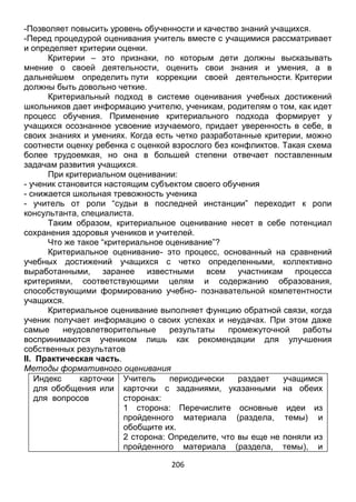 206
-Позволяет повысить уровень обученности и качество знаний учащихся.
-Перед процедурой оценивания учитель вместе с учащимися рассматривает
и определяет критерии оценки.
Критерии – это признаки, по которым дети должны высказывать
мнение о своей деятельности, оценить свои знания и умения, а в
дальнейшем определить пути коррекции своей деятельности. Критерии
должны быть довольно четкие.
Критериальный подход в системе оценивания учебных достижений
школьников дает информацию учителю, ученикам, родителям о том, как идет
процесс обучения. Применение критериального подхода формирует у
учащихся осознанное усвоение изучаемого, придает уверенность в себе, в
своих знаниях и умениях. Когда есть четко разработанные критерии, можно
соотнести оценку ребенка с оценкой взрослого без конфликтов. Такая схема
более трудоемкая, но она в большей степени отвечает поставленным
задачам развития учащихся.
При критериальном оценивании:
- ученик становится настоящим субъектом своего обучения
- снижается школьная тревожность ученика
- учитель от роли “судьи в последней инстанции” переходит к роли
консультанта, специалиста.
Таким образом, критериальное оценивание несет в себе потенциал
сохранения здоровья учеников и учителей.
Что же такое “критериальное оценивание”?
Критериальное оценивание- это процесс, основанный на сравнений
учебных достижений учащихся с четко определенными, коллективно
выработанными, заранее известными всем участникам процесса
критериями, соответствующими целям и содержанию образования,
способствующими формированию учебно- познавательной компетентности
учащихся.
Критериальное оценивание выполняет функцию обратной связи, когда
ученик получает информацию о своих успехах и неудачах. При этом даже
самые неудовлетворительные результаты промежуточной работы
воспринимаются учеником лишь как рекомендации для улучшения
собственных результатов
II. Практическая часть.
Методы формативного оценивания
Индекс карточки
для обобщения или
для вопросов
Учитель периодически раздает учащимся
карточки с заданиями, указанными на обеих
сторонах:
1 сторона: Перечислите основные идеи из
пройденного материала (раздела, темы) и
обобщите их.
2 сторона: Определите, что вы еще не поняли из
пройденного материала (раздела, темы), и
 