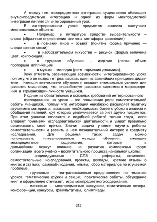 221
А между тем, межпредметная интеграция, существенно обогащает
внут-рипредметную интеграцию и одной из форм межпредметной
интеграции яв-ляется интегрированный урок.
В интегрированном уроке предметом анализа выступают
многоплановые объекты:
 Например, в литературе средство выразительности –
слово (образ-ные определения эпитеты метафоры сравнения)
 в познании мира – объект (понятие форма причинно —
следственные связи)
 в изобразительном искусстве – рисунок (форма величина
цвет компо-зиция)
 в трудовом обучении – изделие (лепка объем
пропорции аппликация)
 в музыке – мелодия (ритм гармония динамика).
Хочу отметить развивающие возможности интегрированного урока
по-тому, что он позволяет реализовать один из важнейших принципов дидак-
тики – принцип системности обучения и создает оптимальные условия для
развития мышления, что способствует развитию системного мировоззре-
ния и гармонизации личности учащихся.
И одним из обязательных и основных требований интегрированного
преподавания на уроке – это повышение роли самостоятельной
работы уча-щихся, потому что интеграция неизбежно расширяет тематику
изучаемого материала, вызывает необходимость более глубокого анализа и
обобщения явлений, круг которых увеличивается за счет других предметов.
При этом ученики справятся с подобной работой только тогда, если
владеют приемами исследовательской деятельности и умеют правильно
организовать свое вре-мя. Значит, задача учителя научить ребенка
самостоятельности и развить в нем познавательный интерес к предмету
исследования. Для решения таких задач можно
использовать интегрированные методы обучения, имеющие
межпредметное содержание, которые в
дальнейшем окажут влияние на развитие комплексных форм
организации всего учебно – воспитательного процесса начальной школы:
— индивидуальные — СПЗ – рефераты, сочинения,
самостоятельные ис-следования, проекты, доклады, краткие отзывы о
книгах и статьях, самонаб-людения, опыты, сбор материалов по изучаемой
проблеме;
— групповые — театрализованные представления по тематике
уроков, тематические кружки и секции, практические работы, обсуждение
книг и оформление стенгазет, игры межпредметного содержания.
— массовые — межпредметные экскурсии, тематические вечера,
конферен-ции, конкурсы, факультативы, олимпиады.
 