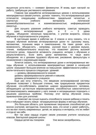 223
мышечную уста-лость — снимают физминутки. И вновь идет настрой на
работу, требующую умственного напряжения.
Главное при разработке интегрированных уроков с использованием
межпредметных связей учитель должен помнить, что интегрированный урок
отличается следующими особенностями- предельной четкостью и
сжатостью учебного материала; логической
взаимообусловленностью и взаимосвязанностью; информационной
емкостью.
Для лучшего усвоения учебного материала советую проводить
не один интегрированный урок, а 2 — 3 урока
подряд, объединяя несколько пред-метов, с учетом возраста, класса
обучения и подготовленности учащихся.
В настоящее время я работаю во 2 классе и хочу сказать, что в
процесс обучения включаю интегрированные уроки по русскому языку,
математике, познанию мира и самопознанию. На таких уроках есть
возможность объеди-нить , например, русский язык с уроками музыки,
чтения, изобразительного искусства, что позволяет достичь высокой
плотности урока, повысится активность учащихся, интерес к обучению и
результативность. Если взять уроки математики, то чаще всего
объединяю их с уроками трудового обуче-ния, рисования, физкультуры и
ознакомления с окружающим миром.
Хочется сказать, что интегрированные уроки и интегрированные ме-
тоды обучения с использованием межпредметных связей в начальной
школе оказывают большое влияние на повышение эффективности учебно –
воспи-тательного процесса следующих уровней:
— уровень сформированности знаний;
уровень сформированности умений и навыков;
уровень успеваемости учащихся.
Еще раз хочу отметить, что введение интегрированной системы
обучения позволяет с большей степени, чем традиционное предметное
обучение спо-собствовать развитию широко эрудированного человека,
обладающего це-лостным мировоззрением, способностью самостоятельно
систематизировать имеющиеся у него знания и нетрадиционно подходить к
решению различных проблем. Поэтому этот метод обучения очень
привлекателен для учителей:
— помогает им лучше оценить способности знания ребенка и понять
его и побуждает искать новые нетрадиционные формы и методы обучения.
Это большая область для проявления творческих способностей для
многих учителей, методистов, психологов, всех, кто хочет и умеет работать,
кто мо-жет понять севременных детей, их запросы и интересы, кто их любит
и отда-ет им себя.
Вот так свои сердца отдают своим ученикам учителя начальных
классов Бектауской средней школы:
Сердца детей мы покоряем Уже виски засеребрились.
 