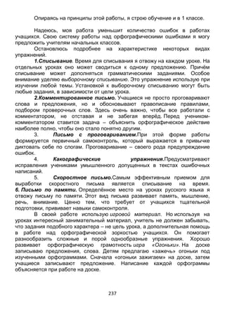 237
Опираясь на принципы этой работы, я строю обучение и в 1 классе.
Надеюсь, моя работа уменьшит количество ошибок в работах
учащихся. Свою систему работы над орфографическими ошибками я могу
предложить учителям начальных классов.
Остановлюсь подробнее на характеристике некоторых видах
упражнений.
1.Списывание. Время для списывания я отвожу на каждом уроке. На
отдельных уроках оно может сводиться к одному предложению. Причём
списывание может дополняться грамматическими заданиями. Особое
внимание уделяю выборочному списыванию. Это упражнение использую при
изучении любой темы. Установкой к выборочному списыванию могут быть
любые задания, в зависимости от цели урока.
2.Комментированное письмо. Учащиеся не просто проговаривают
слова и предложения, но и обосновывают правописание правилами,
подбором проверочных слов. Здесь очень важно, чтобы все работали с
комментатором, не отставая и не забегая вперёд. Перед учеником-
комментатором ставится задача – объяснить орфографическое действие
наиболее полно, чтобы оно стало понятно другим.
3. Письмо с проговариванием.При этой форме работы
формируется первичный самоконтроль, который выражается в привычке
диктовать себе по слогам. Проговаривание – своего рода предупреждение
ошибок.
4. Какографические упражнения.Предусматривают
исправления учениками умышленного допущенных в текстах ошибочных
написаний.
5. Скоростное письмо.Самым эффективным приемом для
выработки скоростного письма является списывание на время.
6. Письмо по памяти. Определённое место на уроках русского языка я
отвожу письму по памяти. Этот вид письма развивает память, мышление,
речь, внимание. Ценно тем, что требует от учащихся тщательной
подготовки, прививает навыки самоконтроля.
В своей работе использую игровой материал. Но используя на
уроках интересный занимательный материал, учитель не должен забывать,
что задания подобного характера – не цель урока, а дополнительная помощь
в работе над орфографической зоркостью учащихся. Он помогает
разнообразить сложные и порой однообразные упражнения. Хорошо
развивает орфографическую грамотность игра «Огоньки». На доске
записываю предложения, слова. Детям предлагаю «зажечь» огоньки под
изученными орфограммами. Сначала «огоньки зажигаем» на доске, затем
учащиеся записывают предложение. Написание каждой орфограммы
объясняется при работе на доске.
 