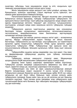 24
Желін зақымданған кезде желінүсті сөл түйіні ұлғайып, қатаяды, беті
бұжырланып, қозғалуы шектеледі. Сауып көргенде сүттің сұйылып, кан
немесе ірімік араласқанын байқауға болады.
Патологоанатомиялык өзгерістер. Әртүрлі мүшелер мен ұлпаларда
байқалатын өзгеше бұдырмақ, түйіндер /туберкулалар/ туберкулезге тән
ерекшелік болып есептеледі. Сірлі қабықтар зақымданған кезде көкірек және
құрсақ перделерінде көптеген “меруерт” деп аталатын тығыршықтанған,
жылтыраған, үлкеңдігі кейде емен жаңғағына жететін туберкулез түйіндері
кездеседі.
Туберкулезге диагноз індеттанулық деректер мен клиникалық
белгілерін талдау, аллергиялык, серологиялық, патологоанатомиялық,
гистологиялық, микробиологиялық және биологиялық зерттеулердің
нәтижелері негізінде қойылады.
Жануарларға тірі кезінде диагноз коюдың негізгі әдісі – аллергиялық
зерттеу. Малды туберкулинмен ауруға тексеру екі айлық жасынан
басталады. Туберкулиннің үш түрі болады: альттуберкулин, сүт коректілерге
арналған құрғақ тазартылған туберкулин /ППД/, құсқа арналған құрғақ
тазартылған туберкулин /ППД/. Туберкулинді тері арасына және көз
коньюнктивасына жібереді. Шошқаға құлағының түбіне тақау сырт жағынан
жібереді.
Туберкулезбен ауырған малды емдемейді, оны сою қажет. Сау емес
аң фермаларында туберкулезді дауалау үшін тубазид /изониазид/
колданылады.
Туберкулез кезінде иммунитет стерилді емес. Медицинада
қолданылатын БЦЖ вакцинасымен туберкулезге қарсы күзенді егеді.
Дауалау және күресу шаралары ережелерге сәйкес жүргізіледі.
Туберкулез шыкқан жағдайда шаруашылықты (ферманы) сау емес деп
тауып, карантин кояды да, сауықтыру шараларын іске асырады.
Туберкулезден сау емес ірі қара шаруашылықтарында реакция
беретін жануарларды жедел оқшаулап 5 күннің ішінде етке өткізеді.
Туберкулезге реакция бермеген қалған жануарларды әрбір 30-45 күн сайын
қатарынан екі рет бүкіл табын бойынша теріс нәтиже алғанға дейін
туберкулезге тексереді. Бүдан кейін тағы да үш ай үзіліспен екі рет бакылау
тексерісін жүргізеді. Теріс нәтиже алған жағдайда, егер туберкулезге күдік
туғызатындай баска негіз болмаса, бұл табындағы малдарды туберкулезден
сау деп есептейді.
 
