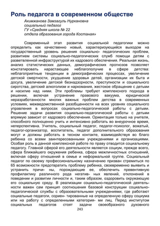 243
Роль педагога в современном обществе
Акимжанова Замзагуль Нуркановна
социальный педагог
ГУ «Средняя школа № 22
отдела образования города Костаная»
Современный этап развития социальной педагогики можно
определить как качественно новый, характеризующийся выходом на
государственный уровень решения социально- педагогических проблем,
развитием системы социально-педагогических служб помощи детям с
разветвленной инфраструктурой их кадрового обеспечения. Реальная жизнь,
анализ статистических данных, демографических прогнозов позволяет
констатировать нарастающее неблагополучие в сфере детства:
неблагоприятные тенденции в демографических процессах, увеличение
детской смертности, ухудшение здоровья детей, организации их быта и
досуга, увеличение детской безнадзорности, преступности и социального
сиротства, детский алкоголизм и наркомания, жестокое обращение с детьми
и насилие над ними. Эти проблемы требуют комплексного подхода в
решении, включая устранение правового вакуума, юридической
неразработанности многих важных проблем детства в современных
условиях, межведомственной разобщенности на всех уровнях социального
управления в вопросах социально-педагогической работы с детьми.
Решение задачи развития социально-педагогической работы с детьми
впрямую зависит от кадрового обеспечения. Ориентация только на учителя,
способного полноценно учить и интенсивно работать во внеурочное время,
неперспективна. Учитель, социальный педагог, педагог-психолог, вожатый,
педагог-организатор, воспитатель, педагог дополнительного образования
могут и должны работать в тесном контакте, взаимодействуя во благо
ребенка со всеми заинтересованными учреждениями и организациями.
Особая роль в данной комплексной работе по праву отводится социальному
педагогу. Главной сферой его деятельности является социум, прежде всего,
сфера ближайшего окружения ребенка, сфера межличностных отношений,
включая сферу отношений в семье и неформальной группе. Социальный
педагог по своему профессиональному назначению призван стремиться по
65 возможности предотвратить проблему ребенка, своевременно выявить и
устранить причи- ны, порождающие ее, обеспечить превентивную
профилактику различного рода негатив- ных явлений, отклонений в
поведении и развитии личности и, таким образом, оздоровить окружающую
его социальную среду. В реализации социально-педагогической деятель-
ности важен сам принцип соотношения базовой конструкции социально-
педагогической службы с образовательными учреждениями, где работают
социальные педагоги, сориен- тированные на определенную сферу социума
или на работу с определенными категория- ми лиц. Перед институтом
социальных педагогов стоят задачи своеобразного духовного
 