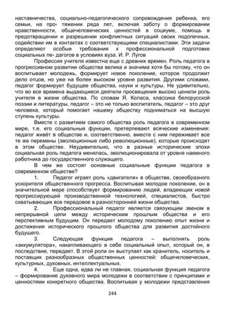 244
наставничества, социально-педагогического сопровождения ребенка, его
семьи, на про- тяжении ряда лет, включая заботу о формировании
нравственности, общечеловеческих ценностей в социуме, помощь в
предотвращении и разрешении конфликтных ситуаций своих подопечных,
содействии им в контактах с соответствующими специалистами. Эти задачи
определяют особые требования к профессиональной подготовке
социальных пе- дагогов в условиях вуза. И. Р. Лугов
Профессия учителя известна еще с древних времен. Роль педагога в
прогрессивном развитии общества велика и значима хотя бы потому, что он
воспитывает молодежь, формирует новое поколение, которое продолжит
дело отцов, но уже на более высоком уровне развития. Другими словами,
педагог формирует будущее общества, науки и культуры. Не удивительно,
что во все времена выдающиеся деятели просвещения высоко ценили роль
учителя в жизни общества. По словам Я. Коласа, классика белорусской
поэзии и литературы, педагог – это не только воспитатель, педагог – это друг
человека, который помогает нашему обществу подниматься на высшую
ступень культуры.
Вместе с развитием самого общества роль педагога в современном
мире, т.е. его социальные функции, претерпевают всяческие изменения:
педагог живёт в обществе и, соответственно, вместе с ним переживает все
те же перемены (эволюционные либо революционные), которые происходят
в этом обществе. Неудивительно, что в разные исторические эпохи
социальная роль педагога менялась, эволюционировала от уровня наемного
работника до государственного служащего.
В чем же состоят основные социальные функции педагога в
современном обществе?
1. Педагог играет роль «двигателя» в обществе, своеобразного
ускорителя общественного прогресса. Воспитывая молодое поколение, он в
значительной мере способствует формированию людей, владеющих новой
прогрессирующей производственной технологией, специалистов, быстро
схватывающих все передовое в разносторонней жизни общества.
2. Профессиональный педагог является связующим звеном в
непрерывной цепи между историческим прошлым общества и его
перспективным будущим. Он передает молодому поколению опыт жизни и
достижения исторического прошлого общества для развития достойного
будущего.
3. Следующая функция педагога – выполнять роль
«аккумулятора», накапливающего в себе социальный опыт, который он, в
последствие, передает. В этой роли он выступает как хранитель, носитель и
поставщик разнообразных общественных ценностей: общечеловеческих,
культурных, духовных, интеллектуальных.
4. Еще одна, едва ли не главная, социальная функция педагога
– формирование духовного мира молодежи в соответствии с принципами и
ценностями конкретного общества. Воспитывая у молодежи представления
 