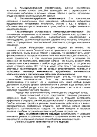 248
5. Коммуникативные компетенции. Данные компетенции
включают знание языков, способов взаимодействия с окружающими и
удаленными событиями и людьми; навыки работы в группе, коллективе,
владение различными социальными ролями.
6. Социально-трудовые компетенции. Это компетенции,
связанные с выполнением роли гражданина, наблюдателя, избирателя,
представителя, потребителя, покупателя, клиента и т.д.; с правами и
обязанностями в вопросах экономики и права, в области профессионального
самоопределения.
7.Компетенции личностного самосовершенствования. Эти
компетенции направлены на освоение способов физического, духовного и
интеллектуального саморазвития, эмоциональной саморегуляции и
самоподдержки; развитие необходимых современному человеку личностных
качеств, формирование психологической грамотности, культуры мышления и
поведения.
В целом, большинство авторов сходятся во мнении, что
компетентностью нельзя "владеть" - это не сумма чего-то, что можно освоить
как, например, сумму знаний, умений и навыков. Но компетентность может
формироваться (в процессе освоения того или иного вида деятельности) и
может проявляться - в том, насколько успешной будет у человека эта
освоенная им деятельность. Возникает вопрос - как помочь ребенку стать
потенциально компетентным в любом виде деятельности, с которым его
может столкнуть жизнь. Вот тут-то и может идти речь о так называемых
ключевых компетенциях как об особых способностях, которые и
позволяют человеку максимально эффективно становиться
компетентным в тех или иных областях деятельности.
Иными словами, ключевые компетенции - это то, что дает ключ к
становлению компетентности. Если эти ключевые компетенции
сформированы, это значит, что у человека есть некий особый ресурс
достижения высокого уровня компетентности в любом виде деятельности.
Что это за особый ресурс и как его сформировать - это и есть главная
проблема "компетентностного подхода".
Подводя итог вышеизложенному можно сделать следующий вывод:
Компетентностный подход предполагает освоение учащимися
различного рода умений, позволяющих им в будущем действовать
эффективно в ситуациях личной, профессиональной и общественной жизни.
Особое значение придаётся умениям, позволяющим действовать в новых,
неопределённых, проблемных ситуациях, для которых нельзя заранее
наработать соответствующих средств. Их нужно находить в процессе
решения подобных ситуаций и достигать требуемых результатов.
Цель компетентностного подхода: вырабатывать у младшего
школьника умения эффективно применять полученные знания на практике
как средство, инструмент решения разнообразных жизненных задач.
Основные задачи компетентностного подхода:
 