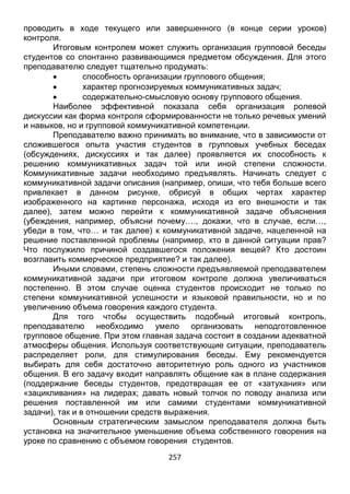 257
Итоговым контролем может служить организация групповой беседы
студентов со спонтанно развивающимся предметом обсуждения. Для этого
преподавателю следует тщательно продумать:
 способность организации группового общения;
 характер прогнозируемых коммуникативных задач;
 содержательно-смысловую основу группового общения.
Наиболее эффективной показала себя организация ролевой
дискуссии как форма контроля сформированности не только речевых умений
и навыков, но и групповой коммуникативной компетенции.
Преподавателю важно принимать во внимание, что в зависимости от
сложившегося опыта участия студентов в групповых учебных беседах
(обсуждениях, дискуссиях и так далее) проявляется их способность к
решению коммуникативных задач той или иной степени сложности.
Коммуникативные задачи необходимо предъявлять. Начинать следует с
коммуникативной задачи описания (например, опиши, что тебя больше всего
привлекает в данном рисунке, обрисуй в общих чертах характер
изображенного на картинке персонажа, исходя из его внешности и так
далее), затем можно перейти к коммуникативной задаче объяснения
(убеждения, например, объясни почему…., докажи, что в случае, если…,
убеди в том, что… и так далее) к коммуникативной задаче, нацеленной на
решение поставленной проблемы (например, кто в данной ситуации прав?
Что послужило причиной создавшегося положения вещей? Кто достоин
возглавить коммерческое предприятие? и так далее).
Иными словами, степень сложности предъявляемой преподавателем
коммуникативной задачи при итоговом контроле должна увеличиваться
постепенно. В этом случае оценка студентов происходит не только по
степени коммуникативной успешности и языковой правильности, но и по
увеличению объема говорения каждого студента.
Для того чтобы осуществить подобный итоговый контроль,
преподавателю необходимо умело организовать неподготовленное
групповое общение. При этом главная задача состоит в создании адекватной
атмосферы общения. Используя соответствующие ситуации, преподаватель
распределяет роли, для стимулирования беседы. Ему рекомендуется
выбирать для себя достаточно авторитетную роль одного из участников
общения. В его задачу входит направлять общение как в плане содержания
(поддержание беседы студентов, предотвращая ее от «затухания» или
«зацикливания» на лидерах; давать новый толчок по поводу анализа или
решения поставленной им или самими студентами коммуникативной
задачи), так и в отношении средств выражения.
Основным стратегическим замыслом преподавателя должна быть
установка на значительное уменьшение объема собственного говорения на
уроке по сравнению с объемом говорения студентов.
Далее остановимся на вопросе о дифференцированном подходе,
который должен учитываться при текущем и завершающем контроле, но не в
 