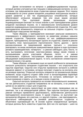258
итоговом, где предъявляются всем студентам единые задания. Этот подход
основывается на учете уровня владения учащимися иностранным языком и
уровня развития у них тех индивидуальных способностей, которые
обеспечивают успешное владение тем или иным видом речевой
деятельности. При групповой форме организации контроля
индивидуализация означает не только знание и учет преподавателем уровня
владения изучаемым языком, но и максимальное использование уровня
развития индивидуально-психологических особенностей студентов. Это дает
преподавателю возможность опереться на сильные стороны студента, что
способствует повышению мотивации.
Таким образом, у преподавателя возникает реальная возможность
планомерного и эффективного контроля за развитием речевых навыков
умений студентов. Предлагая каждому из них дифференцированные
задания, преподаватель контролирует одного из студентов, скажем в умении
составлять план прослушанного (прочитанного) текста, другого – вести
рассказ-описание по предложенной картине, третьего — спонтанно
реагировать н