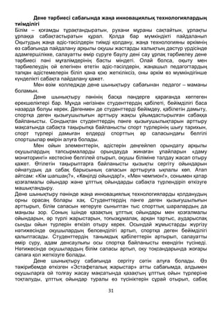 31
ІІ. Негізгі бөлім
Дене тәрбиесі сабағында жаңа инновациялық технологиялардың
тиімділігі
Білім – қоғамды тұрақтандыратын, рухани мұраны сақтайтын, ұрпақты
ұрпаққа сабақтастыратын құрал. Қолда бар мүмкіндікті пайдаланып
Оқытудың жаңа әдіс-тәсілдерін тиімді қолдану, жаңа технологияны әркімнің
өз сабағында пайдалану арқылы оқушы жастарды халықтың дәстүр үрдісінде
адамгершілікке, салауатты өмір сүруге баулу дені сау ұрпақ тәрбиелеу дене
тәрбиесі пәні мұғалімдерінің басты міндеті. Олай болса, оқыту мен
тәрбиелеудің ой елегінен өтетін әдіс-тәсілдерін, жаңашыл педагогтардың
тапқан әдістемелерін біліп қана қою жеткіліксіз, оны әркім өз мүмкіндігінше
күнделікті сабақта пайдалану қажет.
Мен өзім колледжде дене шынықтыру сабағынан педагог – маманы
боламын.
Дене шынықтыру пәнінің басқа пәндерге қарағанда көптеген
ерекшеліктері бар. Мұнда негізінен студенттердің қабілеті, бейімділігі баса
назарда болуы керек. Дегенмен де студенттерді бейімдеу, қабілетін дамыту,
спортқа деген қызығушылығын арттыру жақсы ұйымдастырылған сабаққа
байланысты. Сондықтан студенттердің пәнге қызығушылықтарын арттыру
мақсатында сабақта тақырыпқа байланысты спорт түрлерінің шығу тарихын,
спорт түрлері дамыған елдерді спорттың әр саласындағы белгілі
спортшылар өмірін алуға болады.
Мен ойын элементтерін, әдістерін деңгейлеп орындату арқылы
оқушылардың тапсырмаларды орындауда жинаған ұпайларын «даму
мониторингі» кестесіне белгілей отырып, оқушы біліміне талдау жасап отыру
қажет. Өтілетін тақырыптарға байланысты қызықты сергіту ойындарын
ойнатудың да сабақ барысының сапасын арттыруға ықпалы көп. Атап
айтсам: «Кім шапшаң?», «Көңілді ойындар!», «Мен чемпион!», сонымен қатар
қозғалмалы ойындар және ұлттық ойындарды сабақта түрлендіріп өткізуге
машықтандыру.
Дене шынықтыру пәнінде жаңа инновациялық технологияларды қолданудың
орны орасаң болары хақ. Студенттердің пәнге деген қызығушылығын
арттырып, білім сапасын көтеруге сыныптан тыс спорттық шаралардың да
маңызы зор. Соның ішінде қазақтың ұлттық ойындары мен қозғалмалы
ойындарын, әр түрлі жарыстарын, тоғызқұмалақ, арқан тартыс, аударыспақ
сынды ойын түрлерін өткізіп отыру керек. Осындай жұмыстарды жүргізу
нәтижесінде оқушылардың белсенділігі артып, спортқа деген бейімділігі
қалыптасады. Студенттердің танымдық қабілеттерін артырып, салауатты
өмір сүру, адам денсаулығы осы спортқа байланысты екендігін түсінеді.
Нәтижесінде оқушылардың білім сапасы артып, оқу тоқсандарында жоғары
сапаға қол жеткізуге болады.
Дене шынықтыру сабағында сергіту сәтін алуға болады. Өз
тәжірибемде өткізген «Эстафеталық жарыстар» атты сабағымда, алдымен
оқушыларға ой толғау жасау мақсатында қазақтың ұлттық ойын түрлеріне
 