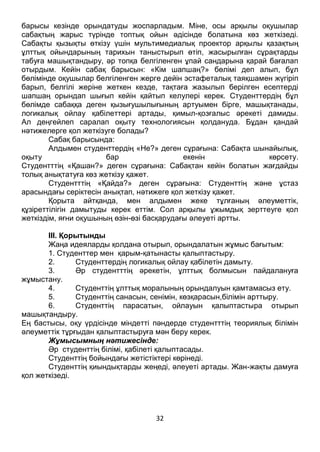 32
тоқталуды, ұлттық ойындар туралы өз түсініктерін сұрай отырып, сабақ
барысы кезінде орындатуды жоспарладым. Міне, осы арқылы оқушылар
сабақтың жарыс түрінде топтық ойын әдісінде болатына көз жеткізеді.
Сабақты қызықты өткізу үшін мультимедиалық проектор арқылы қазақтың
ұлттық ойындарының тарихын таныстырып өтіп, жасырылған сұрақтарды
табуға машықтандыру, әр топқа белгіленген ұпай сандарына қарай бағалап
отырдым. Кейін сабақ барысын: «Кім шапшаң?» бөлімі деп алып, бұл
бөлімінде оқушылар белгіленген жерге дейін эстафеталық таяқшамен жүгіріп
барып, белгілі жеріне жеткен кезде, тақтаға жазылып берілген есептерді
шапшаң орындап шығып кейін қайтып келулері керек. Студенттердің бұл
бөлімде сабаққа деген қызығушылығының артуымен бірге, машықтанады,
логикалық ойлау қабілеттері артады, қимыл-қозғалыс әрекеті дамиды.
Ал деңгейлеп саралап оқыту технологиясын қолдануда. Бұдан қандай
нәтижелерге қол жеткізуге болады?
Сабақ барысында:
Алдымен студенттердің «Не?» деген сұрағына: Сабақта шынайылық,
оқыту бар екенін көрсету.
Студентттің «Қашан?» деген сұрағына: Сабақтан кейін болатын жағдайды
толық анықтатуға көз жеткізу қажет.
Студентттің «Қайда?» деген сұрағына: Студенттің және ұстаз
арасындағы серіктесін анықтап, нәтижеге қол жеткізу қажет.
Қорыта айтқанда, мен алдымен жеке тұлғаның әлеуметтік,
құзіреттілігін дамытуды керек еттім. Сол арқылы ұжымдық зерттеуге қол
жеткіздім, яғни оқушының өзін-өзі басқарудағы әлеуеті артты.
ІІІ. Қорытынды
Жаңа идеяларды қолдана отырып, орындалатын жұмыс бағытым:
1. Студенттер мен қарым-қатынасты қалыптастыру.
2. Студенттердің логикалық ойлау қабілетін дамыту.
3. Әр студентттің әрекетін, ұлттық болмысын пайдалануға
жұмыстану.
4. Студенттің ұлттық моралының орындалуын қамтамасыз ету.
5. Студенттің санасын, сенімін, көзқарасын,білімін арттыру.
6. Студенттің парасатын, ойлауын қалыптастыра отырып
машықтандыру.
Ең бастысы, оқу үрдісінде міндетті пәндерде студентттің теориялық білімін
әлеуметтік тұрғыдан қалыптастыруға мән беру керек.
Жұмысымның нәтижесінде:
Әр студенттің білімі, қабілеті қалыптасады.
Студенттің бойындағы жетістіктері көрінеді.
Студенттің қиындықтарды жеңеді, әлеуеті артады. Жан-жақты дамуға
қол жеткізеді.
 