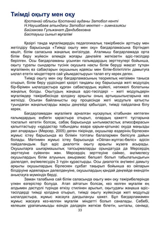 33
Тиімді оқыту мен оқу
Қостанай облысы Қостанай ауданы Затобол кенті
Н.Наушабаев атындағы Затобол мектеп – гимназиясы
Байзакова Гульжанат Дандибековна
Бастауыш сынып мұғалімі
Қазіргі таңда мұғалімдердің педагогикалық тәжірбиесін арттыру мен
жетілдіру барысында «Тиімді оқыту мен оқу» бағдарламасына біртіндеп
көшіп, білім саласына жаңалық енгізілуде. Аталмыш бағдарламада орта
білім беру жүйесін әлемдік жоғары деңгейге жеткізетін әдіс-тәсілдер
берілген. Осы бағдарламаны ұсынған ғалымдардың зерттеулері бойынша,
оқыту туралы сындарлы түсінік оқушыға нақты білім беруді мақсат тұтқан
мұғалімнің өз сабақтарын оқушының идеясы мен білім-біліктілігін дамытуға
ықпал ететін міндеттерге сай ұйымдастыруын талап ету керек деген.
Тиімді оқыту мен оқу бағдарламасының теориялық негізімен таныса
отырып, білім беру үрдісіндегі қазіргі таңдағы оқу барысында жеті модулдің
бір-бірімен ықпалдастыра құрған сабақтардың жүйелі, нәтижелі болатыны
жаңалық болды. Оқытудың жаңаша әдіс-тәсілдері – жеті модульдерін
мұғалімдер тәжірибесінде қолдану арқылы оның артықшылықтарына көз
жеткізді. Осыған байланысты оқу процесінде жеті модульге қатысты
туындаған жаңалықтарды жақсы деңгейді қабылдап, тиімді пайдалана білу
керек.
Бағдарламадан мұғалімге арналған нұсқаулық кітабынан көптеген
ғалымдардың еңбегін қарастыра отырып, олардың қажетті тұстарына
тоқталып кететін болсақ, сабақ барысында ынтымақтастық атмосферасын
қалыптастыру «құрдастар тобындағы өзара қарым-қатынас оқуда маңызды
рөл атқарады» (Мерсер, 2005) деген пікірінде, оқушылар өздерінің бірлескен
жұмыс істеу барысында өз білімін топтағы балалармен бөлісуге дайын
болады. Мәтінмен жұмыс істеу барысында «Ойлан-жұптас-бөліс» әдісін
пайдаландым. Бұл әдіс диалогтік оқыту арқылы жүзеге асырады.
Оқушыларға шығармашылық тапсырмаларды орындатуда да Мерсердің
зерттеуіне сүйенген жөн. Мерсердің зерттеуіне сәйкес, әңгімелесу
оқушылардың білім алуының ажырамас бөлшегі болып табылатындығын
дәлелдеп, әңгімелесудің 3 түрін құрастырды. Осы диалогтік әңгімені дамыту
арқылы оқушылардың бірлескен сұхбат тақырып бойынша өз ойларын
білдіруіне идеяларын дәлелденуіне, оқушылардың қандай деңгейде екендігін
анықтауға мүмкіндік берді.
Заман талабына сай білім саласында оқыту мен оқу тәжірибелерінде
үлкен өзгерістер болуда. Атап айтатын болсақ, кез келген мұғалім ең
алдымен дәстүрлі түрінде өткізу стилінен арылып, оқытудағы жаңаша әдіс-
тәсілдерді тиімді қолдана отырып, тиімді оқыту жүйесінде жеті модульді
ықпалдастыра, жұмыс жасауға дағдылануы қажет. Бұл бағдарламамен
жұмыс жасауға кез-келген мұғалім міндетті болып саналады. Себебі,
келешек ұрапағымызды өзіндік дәлдерін жеткізе білетін, ынталы, сенімді,
 