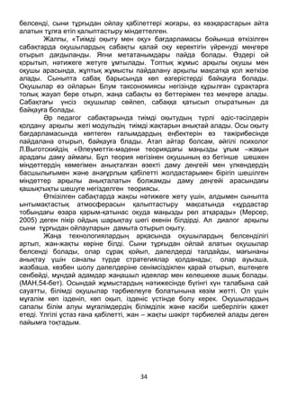 34
белсенді, сыни тұрғыдан ойлау қабілеттері жоғары, өз көзқарастарын айта
алатын тұлға етіп қалыптастыру міндеттелген.
Жалпы, «Тиімді оқыту мен оқу» бағдарламасы бойынша өткізілген
сабақтарда оқушылардың сабақты қалай оқу керектігін үйренуді меңгере
отырып дағдыланды. Яғни метатанымдары пайда болады. Өздері ой
қорытып, нәтижеге жетуге ұмтылады. Топтық жұмыс арқылы оқушы мен
оқушы арасында, жұптық жұмысты пайдалану арқылы мақсатқа қол жеткізе
алады. Сыныпта сабақ барысында көп өзгерістерді байқауға болады.
Оқушылар өз ойларын Блум таксономиясы негізінде құрылған сұрақтарға
толық жауап бере отырп, жаңа сабақты өз беттерімен тез меңгере алады.
Сабақтағы үнсіз оқушылар сөйлеп, сабаққа қатысып отыратынын да
байқауға болады.
Әр педагог сабақтарында тиімді оқытудың түрлі әдіс-тәсілдерін
қолдану арқылы жеті модульдің тиімді жақтарын анықтай алады. Осы оқыту
бағдарламасында көптеген ғалымдардың еңбектерін өз тәжірибесінде
пайдалана отырып, байқауға блады. Атап айтар болсам, әйгілі психолог
Л.Выготскийдің «Әлеуметтік-мәдени теориядағы маңызды ұғым –жақын
арадағы даму аймағы. Бұл теория негізінен оқушының өз бетінше шешкен
міндеттердің көмегімен анықталған өзекті даму деңгейі мен үлкендердің
басшылығымен және анағұрлым қабілетті жолдастарымен бірігіп шешілген
міндеттер арқылы анықталатын болжамды даму деңгейі арасындағы
қашықтықты шешуге негізделген теориясы.
Өткізілген сабақтарда жақсы нәтижеге жету үшін, алдымен сыныпта
ынтымақтастық атмосферасын қалыптастыру мақсатында «құрдастар
тобындағы өзара қарым-қатынас оқуда маңызды рөл атқарады» (Мерсер,
2005) деген пікір ойдың шарықтау шегі екенін білдірді. Ал диалог арқылы
сыни тұрғыдан ойлауларын дамыта отырып оқыту.
Жаңа технологиялардың арқасында оқушылардың белсенділігі
артып, жан-жақты көріне білді. Сыни тұрғыдан ойлай алатын оқушылар
белсенді болады, олар сұрақ қойып, дәлелдерді талдайды, мағынаны
анықтау үшін саналы түрде стратегиялар қолданады; олар ауызша,
жазбаша, көзбен шолу дәлелдеріне сенімсіздікпен қарай отырып, ештеңеге
сенбейді, мұндай адамдар жаңашыл идеялар мен келешекке ашық болады.
(МАН,54-бет). Осындай жұмыстардың нәтижесінде бүгінгі күн талабына сай
сауатты, білімді оқушылар тәрбиелеуге болатынына көзім жетті. Ол үшін
мұғалім көп ізденіп, көп оқып, ізденіс үстінде болу керек. Оқушылардың
сапалы білім алуы мұғалімдердің білімділік және кәсіби шеберлігін қажет
етеді. Үлгілі ұстаз ғана қабілетті, жан – жақты шәкірт тәрбиелей алады деген
пайымға тоқтадым.
 