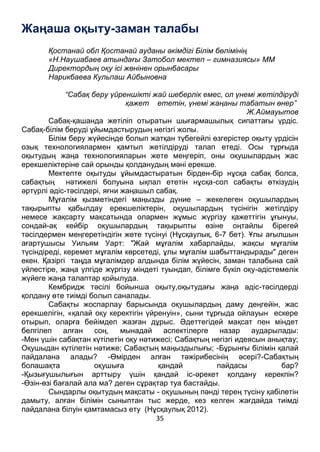 35
Жаңаша оқыту-заман талабы
Қостанай обл Қостанай ауданы әкімдігі Білім бөлімінің
«Н.Наушабаев атындағы Затобол мектеп – гимназиясы» ММ
Директордың оқу ісі жөнінен орынбасары
Нарикбаева Кульпаш Айбыновна
“Сабақ беру үйреншікті жай шеберлік емес, ол үнемі жетілдіруді
қажет ететін, үнемі жаңаны табатын өнер”
Ж.Аймауытов
Сабақ-қашанда жетіліп отыратын шығармашылық сипаттағы үрдіс.
Сабақ-білім беруді ұйымдастырудың негізгі жолы.
Білім беру жүйесінде болып жатқан түбегейлі өзгерістер оқыту үрдісін
озық технологиялармен қамтып жетілдіруді талап етеді. Осы тұрғыда
оқытудың жаңа технологияларын жете меңгеріп, оны оқушылардың жас
ерекшеліктеріне сай орынды қолданудың мәні ерекше.
Мектепте оқытуды ұйымдастыратын бірден-бір нұсқа сабақ болса,
сабақтың нәтижелі болуына ықпал ететін нұсқа-сол сабақты өткізудің
әртүрлі әдіс-тәсілдері, яғни жаңашыл сабақ.
Мұғалім қызметіндегі маңызды дүние – жекелеген оқушылардың
тақырыпты қабылдау ерекшеліктерін, оқушылардың түсінігін жетілдіру
немесе жақсарту мақсатында олармен жұмыс жүргізу қажеттігін ұғынуы,
сондай-ақ кейбір оқушылардың тақырыпты өзіне оңтайлы бірегей
тәсілдермен меңгеретіндігін жете түсінуі (Нұсқаулық, 6-7 бет). Ұлы ағылшын
ағартушысы Уильям Уарт: "Жай мұғалім хабарлайды, жақсы мұғалім
түсіндіреді, керемет мұғалім көрсетеді, ұлы мұғалім шабыттандырады" деген
екен. Қазіргі таңда мұғалімдер алдында білім жүйесін, заман талабына сай
үйлестіре, жаңа үлгіде жүргізу міндеті туындап, білімге бүкіл оқу-әдістемелік
жүйеге жаңа талаптар қойылуда.
Кембридж тәсілі бойынша оқыту,оқытудағы жаңа әдіс-тәсілдерді
қолдану өте тиімді болып саналады.
Сабақты жоспарлау барысында оқушылардың даму деңгейін, жас
ерекшелігін, «қалай оқу керектігін үйренуін», сыни тұрғыда ойлауын ескере
отырып, оларға бейімдеп жазған дұрыс. Әдеттегідей мақсат пен міндет
белгілеп алған соң, мынадай аспектілерге назар аударылады:
-Мен үшін сабақтан күтілетін оқу нәтижесі; Сабақтың негізгі идеясын анықтау;
Оқушыдан күтілетін нәтиже; Сабақтың маңыздылығы; -Бұрынғы білімін қалай
пайдалана алады? -Өмірден алған тәжірибесінің әсері?-Сабақтың
болашақта оқушыға қандай пайдасы бар?
-Қызығушылығын арттыру үшін қандай іс-әрекет қолдану керекпін?
-Өзін-өзі бағалай ала ма? деген сұрақтар туа бастайды.
Сындарлы оқытудың мақсаты - оқушының пәнді терең түсіну қабілетін
дамыту, алған білімін сыныптан тыс жерде, кез келген жағдайда тиімді
пайдалана білуін қамтамасыз ету (Нұсқаулық 2012).
 