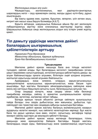 46
Желінсаудың алдын алу үшін:
Ұйымдастыру, зоотехникалық, мал дәрігерлік-санитарлық
шаралардың негізі – сауу ережелерін сақтау, малды дұрыс күтіп-бағу, дұрыс
азықтандыру.
Бір жақты құрама жем, сүрлем, бұзылған, көгерген, үсіп кеткен азық,
нитриті көп жасыл азық беруге болмайды [4,6,7].
Қорыта айтқанда, шаруашылық бойынша айына бір рет желінсауға
лабораториялық зерттеу және клиникалық зерттеулер жүргізу керек.
Шаруашылық бойынша сиыр желінсауының алдын алу істерін үнемі жүргізу
қажет.
Тіл дамыту үрдісінде мектепке дейінгі
балалардың шығармашылық
қабілеттіліктерін арттыру
Нургалиеа Роза Мухановна
Маңғыстау облысының, Қарақия ауданының
Ерке-Наз балабақшасының психологі
Тұжырымдама
Мектепке дейінгі ересек жасында бала ана тілінде жеткілікті
түсіндіріп, сөйлей алады. Бұл балалардың жеткілікті тәжірибесімен (өткен
уақыт мерзімімен салыстырғанда), интеллектуалдық қабілеттерінің дамуы: әр
алуан байланыстарды орната алуымен, біліктерін оңай қолдана алуымен,
жалпылап қорытынды жасай алуымен байланысты.
Адамдардың жаңа әлеміне, олардың қарым-қатынасының
ерекшеліктеріне қызығушылық қарым-қатынастың жаңа басым түрін
анықтайды. Бұл жастағы балаларға айналадағылардың сөйлеуіне және
өзінің сөз саптауын бақылауға қатысты сыни, бағалаушылық қатынас тән.
Олар сөздерді өзгерте, жаңа сөздер ойлап таба белсенді
тәжірибелер жасайды, сөйлеу іс әрекетіне шығармашылықпен кіріседі:
жұмбақтар, ертегілер, әңгімелер ойлап табады.
Балада ерекше таным объектісі ретінде сөйлеуге қызығушылық
пайда болады: оны сөздің дыбысталуы мен мағынасы, дыбыстық түрі,
сөйлеудегі сөз тіркестері мен сөздердің қабысуы қызықтыра бастайды.
Мектепке дейінгі ересек жастағы баланың әңгімелесушінің назарын
аударғысы келетіні мәнерлі, нық сөйлегісі келетіндігінен көрінеді. Бұл жаста
бала тек дауыс ырғағын ғана емес, эпитет, салыстыру, метафора тәрізді
мәнерлі сөйлеу әдістерін де меңгеруге қабілетті болады.
Мектепке дейінгі ересек жасқа жеткенде балалардың тілінің
дамуында жеке ерекшеліктер байқала бастайды. Бірдей жастағы
балалардың сөздік қоры, байланыстыру және грамматикалық сауаттылық
 