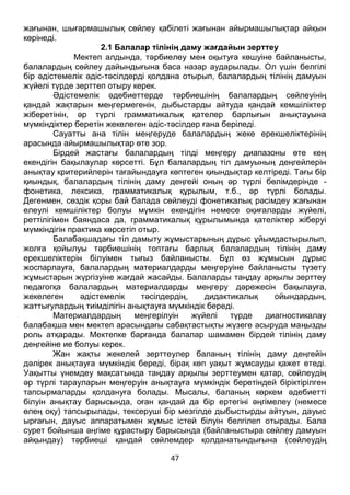47
жағынан, шығармашылық сөйлеу қабілеті жағынан айырмашылықтар айқын
көрінеді.
2.1 Балалар тілінің даму жағдайын зерттеу
Мектеп алдында, тәрбиелеу мен оқытуға көшуіне байланысты,
балалардың сөйлеу дайындығына баса назар аударылады. Ол үшін белгілі
бір әдістемелік әдіс-тәсілдерді қолдана отырып, балалардың тілінің дамуын
жүйелі түрде зерттеп отыру керек.
Әдістемелік әдебиеттерде тәрбиешінің балалардың сөйлеуінің
қандай жақтарын меңгермегенін, дыбыстарды айтуда қандай кемшіліктер
жіберетінін, әр түрлі грамматикалық қателер барлығын анықтауына
мүмкіндіктер беретін жекелеген әдіс-тәсілдер ғана беріледі.
Сауатты ана тілін меңгеруде балалардың жеке ерекшеліктерінің
арасында айырмашылықтар өте зор.
Бірдей жастағы балалардың тілді меңгеру диапазоны өте кең
екендігін бақылаулар көрсетті. Бұл балалардың тіл дамуының деңгейлерін
анықтау критерийлерін тағайындауға көптеген қиындықтар келтіреді. Тағы бір
қиындық, балалардың тілінің даму деңгейі оның әр түрлі бөлімдерінде -
фонетика, лексика, грамматикалық құрылым, т.б., әр түрлі болады.
Дегенмен, сөздік қоры бай балада сөйлеуді фонетикалық рәсімдеу жағынан
елеулі кемшіліктер болуы мүмкін екендігін немесе оқиғаларды жүйелі,
реттілігімен баяндаса да, грамматикалық құрылымында қателіктер жіберуі
мүмкіндігін практика көрсетіп отыр.
Балабақшадағы тіл дамыту жұмыстарының дұрыс ұйымдастырылып,
жолға қойылуы тәрбиешінің топтағы барлық балалардың тілінің даму
ерекшеліктерін білуімен тығыз байланысты. Бұл өз жұмысын дұрыс
жоспарлауға, балалардың материалдарды меңгеруіне байланысты түзету
жұмыстарын жүргізуіне жағдай жасайды. Балаларды таңдау арқылы зерттеу
педагогқа балалардың материалдарды меңгеру дәрежесін бақылауға,
жекелеген әдістемелік тәсілдердің, дидактикалық ойындардың,
жаттығулардың тиімділігін анықтауға мүмкіндік береді.
Материалдардың меңгерілуін жүйелі түрде диагностикалау
балабақша мен мектеп арасындағы сабақтастықты жүзеге асыруда маңызды
роль атқарады. Мектепке барғанда балалар шамамен бірдей тілінің даму
деңгейіне ие болуы керек.
Жан жақты жекелей зерттеулер баланың тілінің даму деңгейін
дәлірек анықтауға мүмкіндік береді, бірақ көп уақыт жұмсауды қажет етеді.
Уақытты үнемдеу мақсатында таңдау арқылы зерттеумен қатар, сөйлеудің
әр түрлі тарауларын меңгеруін анықтауға мүмкіндік беретіндей біріктірілген
тапсырмаларды қолдануға болады. Мысалы, баланың көркем әдебиетті
білуін анықтау барысында, оған қандай да бір ертегіні әңгімелеу (немесе
өлең оқу) тапсырылады, тексеруші бір мезгілде дыбыстырды айтуын, дауыс
ырғағын, дауыс аппаратымен жұмыс істей білуін белгілеп отырады. Бала
сурет бойынша әңгіме құрастыру барысында (байланыстыра сөйлеу дамуын
айқындау) тәрбиеші қандай сөйлемдер қолданатындығына (сөйлеудің
 