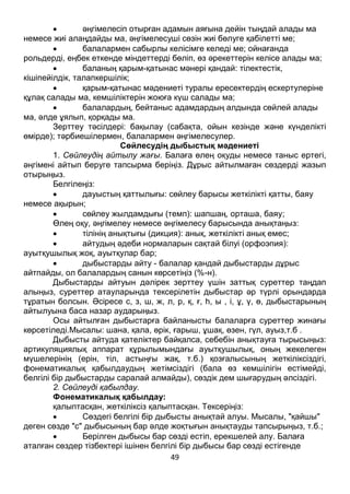 49
 әңгімелесіп отырған адамын аяғына дейін тыңдай алады ма
немесе жиі алаңдайды ма, әңгімелесуші сөзін жиі бөлуге қабілетті ме;
 балалармен сабырлы келісімге келеді ме; ойнағанда
рольдерді, еңбек еткенде міндеттерді бөліп, өз әрекеттерін келісе алады ма;
 баланың қарым-қатынас мәнері қандай: тілектестік,
кішіпейілдік, талапкершілік;
 қарым-қатынас мәдениеті туралы ересектердің ескертулеріне
құлақ салады ма, кемшіліктерін жоюға күш салады ма;
 балалардың, бейтаныс адамдардың алдында сөйлей алады
ма, әлде ұялып, қорқады ма.
Зерттеу тәсілдері: бақылау (сабақта, ойын кезінде және күнделікті
өмірде); тәрбиешілермен, балалармен әңгімелесулер.
Сөйлесудің дыбыстық мәдениеті
1. Сөйлеудің айтылу жағы. Балаға өлең оқуды немесе таныс ертегі,
әңгімені айтып беруге тапсырма беріңіз. Дұрыс айтылмаған сөздерді жазып
отырыңыз.
Белгілеңіз:
 дауыстың қаттылығы: сөйлеу барысы жеткілікті қатты, баяу
немесе ақырын;
 сөйлеу жылдамдығы (темп): шапшаң, орташа, баяу;
Өлең оқу, әңгімелеу немесе әңгімелесу барысында анықтаңыз:
 тілінің анықтығы (дикция): анық, жеткілікті анық емес;
 айтудың әдеби нормаларын сақтай білуі (орфоэпия):
ауытқушылық жоқ, ауытқулар бар;
 дыбыстарды айту - балалар қандай дыбыстарды дұрыс
айтпайды, ол балалардың санын көрсетіңіз (%-н).
Дыбыстарды айтуын дәлірек зерттеу үшін заттық суреттер таңдап
алыңыз, суреттер атауларында тексерілетін дыбыстар әр түрлі орындарда
тұратын болсын. Әсіресе с, з, ш, ж, л, р, қ, ғ, һ, ы , і, ұ, ү, ө, дыбыстарының
айтылуына баса назар аударыңыз.
Осы айтылған дыбыстарға байланысты балаларға суреттер жинағы
көрсетіледі.Мысалы: шана, қала, өрік, ғарыш, ұшақ, өзен, гүл, ауыз,т.б .
Дыбысты айтуда қателіктер байқалса, себебін анықтауға тырысыңыз:
артикуляциялық аппарат құрылымындағы ауытқушылық, оның жекелеген
мүшелерінің (ерін, тіл, астыңғы жақ, т.б.) қозғалысының жеткіліксіздігі,
фонематикалық қабылдаудың жетімсіздігі (бала өз кемшілігін естімейді,
белгілі бір дыбыстарды саралай алмайды), сөздік дем шығарудың әлсіздігі.
2. Сөйлеуді қабылдау.
Фонематикалық қабылдау:
қалыптасқан, жеткіліксіз қалыптасқан. Тексеріңіз:
 Сөздегі белгілі бір дыбысты анықтай алуы. Мысалы, "қайшы"
деген сөзде "с" дыбысының бар әлде жоқтығын анықтауды тапсырыңыз, т.б.;
 Берілген дыбысы бар сөзді естіп, ерекшелей алу. Балаға
аталған сөздер тізбектері ішінен белгілі бір дыбысы бар сөзді естігенде
 