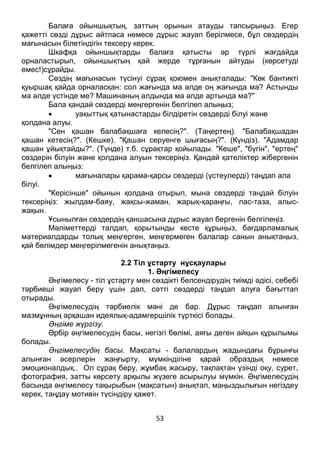 53
Балаға ойыншықтың, заттың орынын атауды тапсырыңыз. Егер
қажетті сөзді дұрыс айтпаса немесе дұрыс жауап берілмесе, бұл сөздердің
мағынасын білетіндігін тексеру керек.
Шкафқа ойыншықтарды балаға қатысты әр түрлі жағдайда
орналастырып, ойыншықтың қай жерде тұрғанын айтуды (көрсетуді
емес!)сұрайды.
Сөздің мағынасын түсінуі сұрақ қоюмен анықталады: "Көк бантикті
қуыршақ қайда орналасқан: сол жағында ма әлде оң жағында ма? Астынды
ма әлде үстінде ме? Машинаның алдында ма әлде артында ма?"
Бала қандай сөздерді меңгергенін белгілеп алыңыз;
 уақыттық қатынастарды білдіретін сөздерді білуі және
қолдана алуы.
"Сен қашан балабақшаға келесің?". (Таңертең). "Балабақшадан
қашан кетесің?". (Кешке). "Қашан серуенге шығасың?". (Күндіз). "Адамдар
қашан ұйықтайды?". (Түнде) т.б. сұрақтар қойылады. "Кеше", "бүгін", "ертең"
сөздерін білуін және қолдана алуын тексеріңіз. Қандай қателіктер жібергенін
белгілеп алыңыз:
 мағыналары қарама-қарсы сөздерді (үстеулерді) таңдап ала
білуі.
"Керісінше" ойынын қолдана отырып, мына сөздерді таңдай білуін
тексеріңіз: жылдам-баяу, жақсы-жаман, жарық-қараңғы, лас-таза, алыс-
жақын.
Ұсынылған сөздердің қаншасына дұрыс жауап бергенін белгілеңіз.
Мәліметтерді талдап, қорытынды кесте құрыңыз, бағдарламалық
материалдарды толық меңгерген, меңгермеген балалар санын анықтаңыз,
қай бөлімдер меңгерілмегенін анықтаңыз.
2.2 Тіл ұстарту нұсқаулары
1. Әңгімелесу
Әңгімелесу - тіл ұстарту мен сөздікті белсендірудің тиімді әдісі, себебі
тәрбиеші жауап беру үшін дәл, сәтті сөздерді таңдап алуға бағыттап
отырады.
Әңгімелесудің тәрбиелік мәні де бар. Дұрыс таңдап алынған
мазмұнның әрқашан идеялық-адамгершілік түрткісі болады.
Әңгіме жүргізу.
Әрбір әңгімелесудің басы, негізгі бөлімі, аяғы деген айқын құрылымы
болады.
Әңгімелесудің басы. Мақсаты - балалардың жадындағы бұрынғы
алынған әсерлерін жаңғырту, мүмкіндігіне қарай образдық немесе
эмоционалдық.. Ол сұрақ беру, жұмбақ жасыру, тақпақтан үзінді оқу, сурет,
фотография, затты көрсету арқылы жүзеге асырылуы мүмкін. Әңгімелесудің
басында әңгімелесу тақырыбын (мақсатын) анықтап, маңыздылығын негіздеу
керек, таңдау мотивін түсіндіру қажет.
 