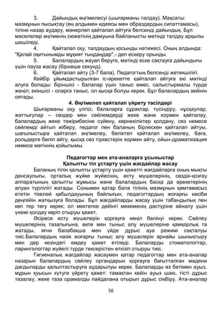 56
3. Дайындық әңгімелесуі (шығарманы талдау). Мақсаты:
мазмұнын пысықтау (ең алдымен идеясы мен образдардың сипаттамасы),
тіліне назар аудару, мәнерлеп қайталап айтуға белсенді дайындық. Бұл
мәселелер әңгіменің сюжетінің дамуына байланысты мәтінді талдау арқылы
шешіледі.
4. Қайталап оқу, талдаудың қосынды нәтижесі. Оның алдында:
"Қалай оқитынымды мұқият тыңдаңдар",- деп ескеру орынды.
5. Балалардың жауап беруге, мәтінді еске сақтауға дайындығы
үшін пауза жасау (бірнеше секунд).
6. Қайталап айту (3-7 бала). Педагогтың белсенді жетекшілігі.
Кейбір ұйымдастырылған іс-әрекетте қайталап айтуға екі мәтінді
алуға болады: біріншісі - балалар үшін таныс емес, салыстырмалы түрде
жеңіл; екіншісі - оларға таныс, ол қысқа болуы керек. Бұл балалардың зейінін
оятады.
4. Әңгімелеп қайталап үйрету тәсілдері
Шығарманы оқу үлгісі, балаларға сұрақтар, түсіндіру, нұсқаулар,
жаттығулар – сөздер мен сөйлемдерді жеке және хормен қайталау,
балалардың жеке тәжірибесіне сүйену, көрнекіліктер қолдану, сөз немесе
сөйлемді айтып жіберу, педагог пен баланың бірлескен қайталап айтуы,
шағылыстыра қайталап әңгімелеу, бөліктеп қайталап әңгімелеу, баға,
рольдерге бөліп айту, қысқа сөз тіркестерін хормен айту, ойын-драматизация
немесе мәтіннің қойылымы.
Педагогтар мен ата-аналарға ұсыныстар
Қалыпты тіл ұстарту үшін жағдайлар жасау
Баланың тілін қалыпты ұстарту үшін қажетті жағдайларға оның мықты
денсаулығы, орталық жүйке жүйесінің, есту мүшелерінің, сөздік-қозғау
аппаратының қалыпты жұмысы және балалардың басқа да әрекетерінің
алуан түрлілігі жатады. Сонымен қатар бала тілінің мазмұнын қамтамасыз
ететін тікелей қабылдауының байлығын, педагогтардың жоғарғы кәсіби
деңгейін жатқызуға болады. Бұл жағдайларды жасау үшін табандылық пен
көп тер төгу керек; ол мектепке дейінгі мекеменің дәстүріне айналу үшін
үнемі қолдау көріп отыруы қажет.
Әсіресе есту мүшелерін қорғауға көңіл бөлінуі керек. Сөйлеу
мүшелерінің тазалығына, өкпе мен тыныс алу мүшелеріне қамқорлық та
жатады, яғни балабақша мен үйде дұрыс ауа режимі сақталуы
тиіс.Балалардың нәзік жоғарғы тыныс алу мүшелерін арнайы шынықтыру
мен дер кезіндегі емдеу қажет етіледі. Балаларды стоматологтар,
ларингологтар жүйелі түрде тексерістен өткізіп отыруы тиіс.
Гигиеналық жағдайлар жасаумен қатар педагогтар мен ата-аналар
назарын балалардың сөйлеу органдарын қорғауға бағытталған мәдени
дағдыларды қалыптастыруға аударылуы керек. Балаларды өз бетімен ауыз,
мұрын қуысын күтуге үйрету қажет: тамақтан кейін ауыз шаю, тісті дұрыс
тазалау, жеке таза орамалды пайдалана отырып дұрыс сіңбіру. Ата-аналар
 