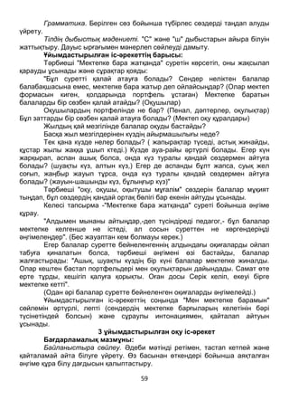 59
Грамматика. Берілген сөз бойынша түбірлес сөздерді таңдап алуды
үйрету.
Тілдің дыбыстық мәдениеті. "С" және "ш" дыбыстарын айыра білуін
жаттықтыру. Дауыс ырғағымен мәнерлеп сөйлеуді дамыту.
Ұйымдастырылған іс-әрекеттің барысы:
Тәрбиеші "Мектепке бара жатқанда" суретін көрсетіп, оны жақсылап
қарауды ұсынады және сұрақтар қояды:
"Бұл суретті қалай атауға болады? Сендер неліктен балалар
балабақшасына емес, мектепке бара жатыр деп ойлайсыңдар? (Олар мектеп
формасын киген, қолдарында портфель ұстаған) Мектепке баратын
балаларды бір сөзбен қалай атайды? (Оқушылар)
Оқушылардың портфелінде не бар? (Пенал, дәптерлер, оқулықтар)
Бұл заттарды бір сөзбен қалай атауға болады? (Мектеп оқу құралдары)
Жылдың қай мезгілінде балалар оқуды бастайды?
Басқа жыл мезгілдерінен күздің айырмашылығы неде?
Тек қана күзде нелер болады? ( жапырақтар түседі, астық жинайды,
құстар жылы жаққа ұшып ктеді.) Күзде ауа-райы әртүрлі болады. Егер күн
жарқырап, аспан ашық болса, онда күз туралы қандай сөздермен айтуға
болады? (шуақты күз, алтын күз,) Егер де аспанды бұлт жапса, суық жел
соғып, жаңбыр жауып тұрса, онда күз туралы қандай сөздермен айтуға
болады? (жауын-шашынды күз, бұлыңғыр күз)"
Тәрбиеші "оқу, оқушы, оқытушы мұғалім" сөздерін балалар мұқият
тыңдап, бұл сөздердің қандай ортақ бөлігі бар екенін айтуды ұсынады.
Келесі тапсырма -"Мектепке бара жатқанда" суреті бойынша әңгіме
құрау.
"Алдымен мынаны айтыңдар,-деп түсіндіреді педагог,- бұл балалар
мектепке келгенше не істеді, ал сосын суреттен не көргендеріңді
әңгімелеңдер". (Бес жауаптан кем болмауы керек.)
Егер балалар суретте бейнеленгеннің алдындағы оқиғаларды ойлап
табуға қиналатын болса, тәрбиеші әңгімені өзі бастайды, балалар
жалғастырады: "Ашық, шуақты күздің бір күні балалар мектепке жиналды.
Олар кештен бастап портфельдері мен оқулықтарын дайындады. Самат өте
ерте тұрды, кешігіп қалуға қорықты. Оған досы Серік келіп, екеуі бірге
мектепке кетті".
(Одан әрі балалар суретте бейнеленген оқиғаларды әңгімелейді.)
Ұйымдастырылған іс-әрекеттің соңында "Мен мектепке барамын"
сөйлемін әртүрлі, лепті (сендердің мектепке барғыларың келетінін бәрі
түсінетіндей болсын) және сұраулы интонациямен, қайталап айтуын
ұсынады.
3 ұйымдастырылған оқу іс-әрекет
Бағдарламалық мазмұны:
Байланыстыра сөйлеу. Әдеби мәтінді ретімен, тастап кетпей және
қайталамай айта білуге үйрету. Өз басынан өткендері бойынша аяқталған
әңгіме құра білу дағдысын қалыптастыру.
 