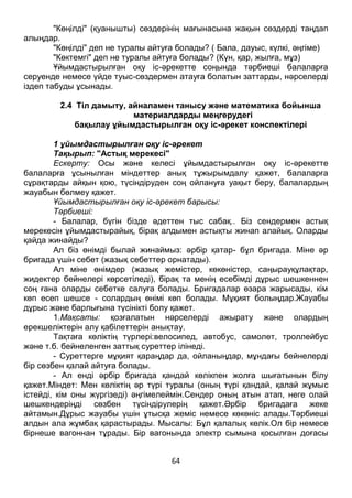 64
"Көңілді" (қуанышты) сөздерінің мағынасына жақын сөздерді таңдап
алыңдар.
"Көңілді" деп не туралы айтуға болады? ( Бала, дауыс, күлкі, әңгіме)
"Көктемгі" деп не туралы айтуға болады? (Күн, қар, жылға, мұз)
Ұйымдастырылған оқу іс-әрекетте соңында тәрбиеші балаларға
серуенде немесе үйде туыс-сөздермен атауға болатын заттарды, нәрселерді
іздеп табуды ұсынады.
2.4 Тіл дамыту, айналамен танысу және математика бойынша
материалдарды меңгерудегі
бақылау ұйымдастырылған оқу іс-әрекет конспектілері
1 ұйымдастырылған оқу іс-әрекет
Тақырып: "Астық мерекесі"
Ескерту: Осы және келесі ұйымдастырылған оқу іс-әрекетте
балаларға ұсынылған міндеттер анық тұжырымдалу қажет, балаларға
сұрақтарды айқын қою, түсіндіруден соң ойлануға уақыт беру, балалардың
жауабын бөлмеу қажет.
Ұйымдастырылған оқу іс-әрекет барысы:
Тәрбиеші:
- Балалар, бүгін бізде әдеттен тыс сабақ.. Біз сендермен астық
мерекесін ұйымдастырайық, бірақ алдымен астықты жинап алайық. Оларды
қайда жинайды?
Ал біз өнімді былай жинаймыз: әрбір қатар- бұл бригада. Міне әр
бригада үшін себет (жазық себеттер орнатады).
Ал міне өнімдер (жазық жемістер, көкөністер, саңырауқұлақтар,
жидектер бейнелері көрсетіледі), бірақ та менің есебімді дұрыс шешкеннен
соң ғана оларды себетке салуға болады. Бригадалар өзара жарысады, кім
көп есеп шешсе - солардың өнімі көп болады. Мұқият болыңдар.Жауабы
дұрыс және барлығына түсінікті болу қажет.
1.Мақсаты: қозғалатын нәрселерді ажырату және олардың
ерекшеліктерін алу қабілеттерін анықтау.
Тақтаға көліктің түрлері:велосипед, автобус, самолет, троллейбус
және т.б. бейнеленген заттық суреттер ілінеді.
- Суреттерге мұқият қараңдар да, ойланыңдар, мұндағы бейнелерді
бір сөзбен қалай айтуға болады.
- Ал енді әрбір бригада қандай көлікпен жолға шығатынын білу
қажет.Міндет: Мен көліктің әр түрі туралы (оның түрі қандай, қалай жұмыс
істейді, кім оны жүргізеді) әңгімелеймін.Сендер оның атын атап, неге олай
шешкендеріңді сөзбен түсіндірулерің қажет.Әрбір бригадаға жеке
айтамын.Дұрыс жауабы үшін ұтысқа жеміс немесе көкөніс алады.Тәрбиеші
алдын ала жұмбақ қарастырады. Мысалы: Бұл қалалық көлік.Ол бір немесе
бірнеше вагоннан тұрады. Бір вагонында электр сымына қосылған доғасы
 