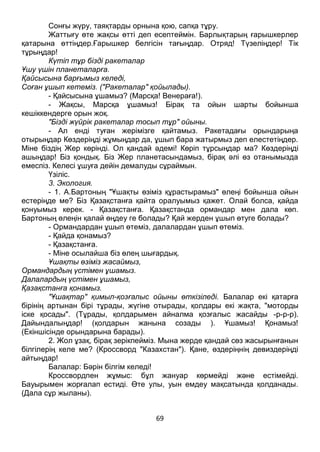 69
Сонғы жүру, таяқтарды орнына қою, сапқа тұру.
Жаттығу өте жақсы өтті деп есептеймін. Барлықтарың ғарышкерлер
қатарына өттіңдер.Ғарышкер белгісін тағыңдар. Отряд! Түзеліңдер! Тік
тұрыңдар!
Күтіп тұр бізді ракеталар
Ұшу үшін планеталарға.
Қайсысына барғымыз келеді,
Соған ұшып кетеміз. ("Ракеталар" қойылады).
- Қайсысына ұшамыз? (Марсқа! Венераға!).
- Жақсы, Марсқа ұшамыз! Бірақ та ойын шарты бойынша
кешіккендерге орын жоқ.
"Бізді жүйрік ракеталар тосып тұр" ойыны.
- Ал енді туған жерімізге қайтамыз. Ракетадағы орындарыңа
отырыңдар Көздеріңді жұмыңдар да, ұшып бара жатырмыз деп елестетіңдер.
Міне біздің Жер көрінді. Ол қандай әдемі! Көріп тұрсыңдар ма? Көздеріңді
ашыңдар! Біз қондық. Біз Жер планетасындамыз, бірақ әлі өз отанымызда
емеспіз. Келесі ұшуға дейін демалуды сұраймын.
Үзіліс.
3. Экология.
- 1. А.Бартоның "Ұшақты өзіміз құрастырамыз" өлеңі бойынша ойын
естеріңде ме? Біз Қазақстанға қайта оралуымыз қажет. Олай болса, қайда
қонуымыз керек. - Қазақстанға. Қазақстанда ормандар мен дала көп.
Бартоның өлеңін қалай өңдеу ге болады? Қай жерден ұшып өтуге болады?
- Ормандардан ұшып өтеміз, далалардан ұшып өтеміз.
- Қайда қонамыз?
- Қазақстанға.
- Міне осылайша біз өлең шығардық.
Ұшақты өзіміз жасаймыз,
Ормандардың үстімен ұшамыз.
Далалардың үстімен ұшамыз,
Қазақстанға қонамыз.
"Ұшақтар" қимыл-қозғалыс ойыны өткізіледі. Балалар екі қатарға
бірінің артынан бірі тұрады, жүгіне отырады, қолдары екі жақта, "моторды
іске қосады". (Тұрады, қолдарымен айналма қозғалыс жасайды -р-р-р).
Дайындалыңдар! (қолдарын жанына созады ). Ұшамыз! Қонамыз!
(Екіншісінде орындарына барады).
2. Жол ұзақ, бірақ зерікпейміз. Мына жерде қандай сөз жасырынғанын
білгілерің келе ме? (Кроссворд "Казахстан"). Қане, өздеріңнің девиздеріңді
айтыңдар!
Балалар: Бәрін білгім келеді!
Кроссвордпен жұмыс: бұл жануар көрмейді және естімейді.
Бауырымен жорғалап естиді. Өте улы, уын емдеу мақсатында қолданады.
(Дала сұр жыланы).
 