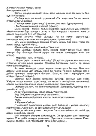 71
Жоғары! Жоғары! Жоғары секір!
Аяқтарымыз жеңіл!
-Келесі жануар мынадай: Басы, аяғы, құйрығы және тас сауыты бар.
Бұл не? (тасбақа)
-Тасбақа қауіптен қалай қорғанады? (Тас сауытына басын, аяғын,
құйрығын тығып алады).
-Тасбақа немен қоректенеді? (шөппен, жас ағаш бұрақтарымен).
- Тасбақа қысты қалай өткізеді? (ұйқыда).
Мына жануар - түлкінің толық көшірмесі. Құйрығының ұшы жағынан
айырмашылығы бар, түлкіде - ол ақ, ал бұл жануарда - қаралау, және ол
далада өмір сүреді. Бұл не? (Қарсақ).
Қарсақ аулауға түнде шығады. Ал ол немен қоректенеді?
(тышқандармен, атжалман, сары шұнақтармен, кірпілермен).
-Ал, мына жануардың басында бұтақты ағашы бар және тұзды өте
жақсы көреді. Бұл не? (бұғы).
-Қазақтар бұғыны қалай атайды? (марал).
-Неге маралды жылдам аяқты жануар дейді? (Оның ұзын, әдемі
аяқтары бар, батпаққа батпай жүгіріп өте алады, өзендерден жүзіп өте
алады).
- Маралдың жауы не? (аю).
- Марал қауіпті сезгенде не істейді? (Біреуі пысқырады, қалғандары ақ
құйрығын көтеріп алып қашады. Жолдағы бағдаршам сияқты ол қалың
орманда қараңдайды).
Ал мына жануарды құмды жерден кездестіруге болады. Оны шөл
даланы мекендеуші деп атайды және ол Каспий теңізінен Балхаш көліне
дейінгі аралықта кездестіруге болады.. Қазақтар оны - қарақұйрық деп
атайды. Бұл не? (жайран).
Балалар! Шөл далада құмдарда: бұталар, сексеуіл, шөп өседі.
Жайран жазда шөппен қоректенеді, ал қыста - сексеуілмен қоректенеді,
өйткені қыста қарды аршып, қар астындағы шөпті ала алмайды.
-Жайранның жауы кім деп ойлайсыңдар? (Қасқырлар, бүркіттер және
дала бүркіттері )
Ал ертегіде жайранды қалай атайды? (антилопа).
Енді біз Қазақстан деген сөзді оқи аламыз.
Экипаж командирі ретінде қонуды, демалуды ұсынамын.
Үзіліс.
4. Көркем әдебиет.
-Тыңдаңдар! Қазақстанға ұшатын рейс бойынша , ұшаққа отырғызу
жарияланады. Салондағы өз орындарыңызға отырыңыздар!
Тағы да екі сағат ұшамыз. Уақытты бос жоғалтпаймыз, өйткені біздің
девиз: Бәрін білгім келеді!
Мен сендерге сюрприз дайындадым. Ол орындалу үшін көздеріңді
жұмып 20 ға дейін санауды ұсынамын. (Бұл кезде үстелше қоямын, Рахат
Лукуның сәлдесін киіп, "теледидар" артына тығыламын).
 