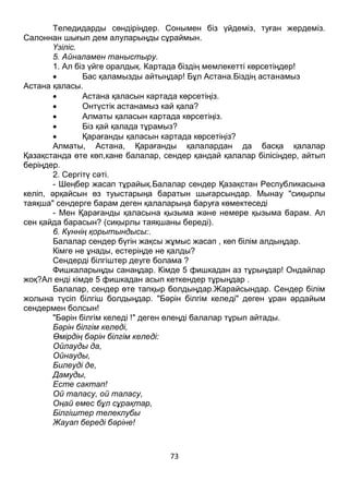 73
Теледидарды сөндіріңдер. Сонымен біз үйдеміз, туған жердеміз.
Салоннан шығып дем алуларыңды сұраймын.
Үзіліс.
5. Айналамен таныстыру.
1. Ал біз үйге оралдық. Картада біздің мемлекетті көрсетіңдер!
 Бас қаламызды айтыңдар! Бұл Астана.Біздің астанамыз
Астана қаласы.
 Астана қаласын картада көрсетіңіз.
 Онтүстік астанамыз кай қала?
 Алматы қаласын картада көрсетіңіз.
 Біз қай қалада тұрамыз?
 Қарағанды қаласын картада көрсетіңіз?
Алматы, Астана, Қарағанды қалалардан да басқа қалалар
Қазақстанда өте көп,кане балалар, сендер қандай қалалар білісіңдер, айтып
беріңдер.
2. Сергітү сәті.
- Шеңбер жасап тұрайық.Балалар сендер Қазақстан Республикасына
келіп, әрқайсын өз туыстарыңа баратын шығарсындар. Мынау "сиқырлы
таяқша" сендерге барам деген қалаларыңа баруға көмектеседі
- Мен Қарағанды қаласына қызыма және немере қызыма барам. Ал
сен қайда барасын? (сиқырлы таяқшаны береді).
6. Күннің қорытындысы:.
Балалар сендер бүгін жақсы жұмыс жасап , көп білім алдыңдар.
Кімге не ұнады, естеріңде не қалды?
Сендерді білгіштер деуге болама ?
Фишкаларыңды санаңдар. Кімде 5 фишкадан аз тұрыңдар! Ондайлар
жоқ?Ал енді кімде 5 фишкадан асып кеткендер тұрыңдар .
Балалар, сендер өте тапқыр болдыңдар.Жарайсындар. Сендер білім
жолына түсіп білгіш болдыңдар. "Бәрін білгім келеді" деген ұран әрдайым
сендермен болсын!
"Бәрін білгім келеді !" деген өлеңді балалар тұрып айтады.
Бәрін білгім келеді,
Өмірдің бәрін білгім келеді:
Ойлауды да,
Ойнауды,
Билеуді де,
Дамуды,
Есте сактап!
Ой таласу, ой таласу,
Оңай емес бұл сұрақтар,
Білгіштер телеклубы
Жауап береді бәріне!
 