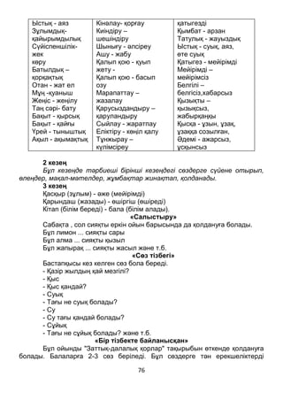 76
Ыстық - аяз
Зұлымдық-
қайырымдылық
Сүйіспеншілік-
жек
көру
Батылдық –
қорқақтық
Отан - жат ел
Мұң -қуаныш
Жеңіс - жеңілу
Таң сәрі- бату
Бақыт - қырсық
Бақыт - қайғы
Үрей - тыныштық
Ақыл - ақымақтық
Кінәлау- қорғау
Киіндіру –
шешіндіру
Шынығу - әлсіреу
Ашу - жабу
Қалып қою - қуып
жету -
Қалып қою - басып
озу
Марапаттау –
жазалау
Қарусыздандыру –
қаруландыру
Сыйлау - жаратпау
Еліктіру - көңіл қалу
Тұнжырау –
күлімсіреу
қатыгезді
Қымбат - арзан
Татулық - жауыздық
Ыстық - суық, аяз,
өте суық
Қатыгез - мейірімді
Мейірімді –
мейірімсіз
Белгілі –
белгісіз,хабарсыз
Қызықты –
қызықсыз,
жабырқаңқы
Қысқа - ұзын, ұзақ,
ұзаққа созылған,
Әдемі - ажарсыз,
ұсқынсыз
2 кезең
Бұл кезеңде тәрбиеші бірінші кезеңдегі сөздерге сүйене отырып,
өлеңдер, мақал-мәтелдер, жұмбақтар жинақтап, қолданады.
3 кезең
Қасқыр (зұлым) - әже (мейірімді)
Қарындаш (жазады) - өшіргіш (өшіреді)
Кітап (білім береді) - бала (білім алады).
«Салыстыру»
Сабақта , сол сияқты еркін ойын барысында да қолдануға болады.
Бұл лимон ... сияқты сары
Бұл алма ... сияқты қызыл
Бұл жапырақ ... сияқты жасыл және т.б.
«Сөз тізбегі»
Бастапқысы кез келген сөз бола береді.
- Қазір жылдың қай мезгілі?
- Қыс
- Қыс қандай?
- Суық
- Тағы не суық болады?
- Су
- Су тағы қандай болады?
- Сұйық
- Тағы не сұйық болады? және т.б.
«Бір тізбекте байланысқан»
Бұл ойынды "Заттық-далалық қорлар" тақырыбын өткенде қолдануға
болады. Балаларға 2-3 сөз беріледі. Бұл сөздерге тән ерекшеліктерді
 