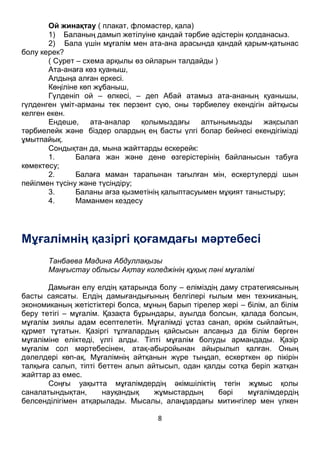 8
Ой жинақтау ( плакат, фломастер, қала)
1) Баланың дамып жетілуіне қандай тәрбие әдістерін қолданасыз.
2) Бала үшін мұғалім мен ата-ана арасында қандай қарым-қатынас
болу керек?
( Сурет – схема арқылы өз ойларын талдайды )
Ата-анаға көз қуаныш,
Алдыңа алған еркесі.
Көңіліне көп жұбаныш,
Гүлденіп ой – өлкесі, – деп Абай атамыз ата-ананың қуанышы,
гүлденген үміт-арманы тек перзент сүю, оны тәрбиелеу екендігін айтқысы
келген екен.
Ендеше, ата-аналар қолымыздағы алтынымызды жақсылап
тәрбиелейк және біздер олардың ең басты үлгі болар бейнесі екендігімізді
ұмытпайық.
Сондықтан да, мына жайттарды ескерейк:
1. Балаға жан және дене өзгерістерінің байланысын табуға
көмектесу;
2. Балаға маман тарапынан тағылған мін, ескертулерді шын
пейілмен түсіну және түсіндіру;
3. Баланы ағза қызметінің қалыптасуымен мұқият таныстыру;
4. Маманмен кездесу
Мұғалімнің қазіргі қоғамдағы мәртебесі
Танбаева Мадина Абдуллақызы
Маңғыстау облысы Ақтау коледжінің құқық пәні мұғалімі
Дамыған елу елдің қатарында болу – еліміздің даму стратегиясының
басты саясаты. Елдің дамығандығының белгілері ғылым мен техниканың,
экономиканың жетістіктері болса, мұның барып тірелер жері – білім, ал білім
беру тетігі – мұғалім. Қазақта бұрындары, ауылда болсын, қалада болсын,
мұғалім зиялы адам есептелетін. Мұғалімді ұстаз санап, әркім сыйлайтын,
құрмет тұтатын. Қазіргі тұлғалардың қайсысын алсаңыз да білім берген
мұғаліміне еліктеді, үлгі алды. Тіпті мұғалім болуды армандады. Қазір
мұғалім сол мәртебесінен, атақ-абыройынан айырылып қалған. Оның
дәлелдері көп-ақ, Мұғалімнің айтқанын жүре тыңдап, ескерткен әр пікірін
талқыға салып, тіпті беттен алып айтысып, одан қалды сотқа беріп жатқан
жайттар аз емес.
Соңғы уақытта мұғалімдердің әкімшіліктің тегін жұмыс қолы
саналатындықтан, науқандық жұмыстардың бәрі мұғалімдердің
белсенділігімен атқарылады. Мысалы, алаңдардағы митингілер мен үлкен
залдардағы жиналыстардың еріксіз тыңдарманы мен көрерменіне айналуы,
 