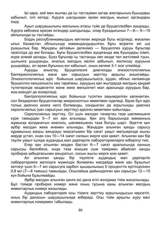 80
Ірі қара, қой мен жылқы да іш тастаумен қатар аяқтарының буындары
қабынып, ісіп кетеді. Ауруға шалдыққан еркек малдың жыныс органдары
іседі.
Ауыл шаруашылығы малының атасы түйе де бруцеллезбен ауырады.
Ауруға көбінесе ересек інгендер шалдығады, олар буаздығынык 7—8— 9—10
айлығында іш тастайды.
Біздің республинкамыздың көптеген жерінде бүгы өсіріледі, мәселен
ығыс Казақстан облысында мамандандырылған бұғы өсіретін екі ша
руашылық бар. Мұндағы айтайын дегеніміз — бруцеллез ауруы бұғылар
прасіліда да жиі болады. Бұғы бруцеллезбен ауырғанда аяқ буындары ісіміп,
жүре алмай қалады. Буаз бұғылар іш тастанды көп кезде төл жетілмей туын,
шығынға ұшыранды, аналық малдың желіні қабынып, желінсау ауруына
ұшырайды, ал еркек бұғының ені кабынып, оның көлемі 3-1 есе үлкейеді.
Ауруды анықтау. Бруцеллезге диагнозды эпизоотологиялық
бактериологиялық және қан сарысуын зерттеу арқылы анықтайды.
Эпизоотологиялық әдіс бойынша шаруашылықта, аудан, облыс көлемінде
бруцеллоз каншалықты кең тарағаны, аурудың қан жылдарда малдың қаңдай
түліктерінде кездесетіні және жеке меншіктегі мал арасында аурудың бар,
жоқ екендігі де ескеріледі.
Бактропологиялық әдіс бойынша түсіктен зақымдалған қағанактан,
сол бездерінен бруцеллалар микроскоптын көмегімен ізделеді. Бірак бұл әдіс
толық диагноз қоюға негіз болманды, сондықтан да корытынды диагноз
серологиялық (қан сарысуын зерттеу) әдісінің көмегімен қойылады.
Серологиялық зерттеу. Ол үшін малдан танертең таза шөлмекшеге
күре тамырдан 5—7 мл қан алынады. Қан алу барысында маманның
жұмысқа қолданатын инесінің, шөлмекшенің таза болуы шарт. Әдетте қан
әрбір малдан жеке инемен алынады. Жаңадан алынған қанды сарысу
кұрамының жақсы ажырауы мақсатымен бір сағат уақыт мөлшерінде жылы
жерде ұстап, онан соң 10—14 сағат салқын жерге қою қажет. Алынған қан бір
тәулік уақыт ішінде аудандық мал дәрігерлік лабораторияларға жіберілуі тиіс.
Егер қан алынған кезден бастап 6—7 сағат аралығында канның
сарысуы бөлінбесе, онда таза жіңішке сым темірмен абайлап қанды
пробирка қабырғасынан ажыратып, сосын жылы жерге қою қажет.
Ал алынған қанды бір тәулікте аудандық мал дәрігерлік
лабораторияға жеткізуге мүмкіндік болмаған жағдайда және қан бұзылып
кетпеуі үшін 6—7 мл сарысуға карбол қышқылының 5 проценттік ерітіндісінен
0,8 мл (7—8 тамшы) тамызады, Осылайша дайындалған қан сарысуы 12—15
күн бойына бұзылмайды.
Әрбір малдан алынған қанға екі дана етіп жолдама тізім жасалынады.
Бұл тізімде пробирка номері және оның тұсына қаны алынған малдың
инвентарлық номері жазылады.
Аудандық лаборатория осы тізімге зерттеу қорытындысын көрсетіп,
оның бір данасын шаруашылыққа жібереді. Осы тізім арқылы ауру мал
инвентарлық номермен табылады.
 