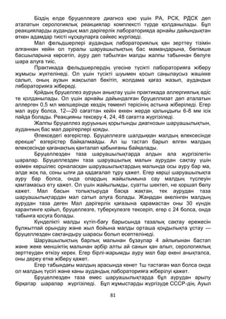 81
Біздің елде бруцеллезге диагноз қою үшін РА, РСК, РДСК деп
аталатын серологиялық реакциялар комплексті түрде қолданылады. Бұл
реакцияларды аудандық мал дәрігерлік лабораторияда арнайы дайындықтан
өткен адамдар тиісті нұсқауларға сәйкес жүргізеді.
Мал фельдшерлері аудандық лабораториялық қан зерттеу тізімін
алғаннан кейін ол туралы шаруашылықтың бас мамандарына, бөлімше
басшыларына көрсетіп, ауру деп табылған малды жалпы табыннан бөлуге
шара алуға тиіс.
Практикада фельдшерлердің үгесіне түсікті лабораторияға жіберу
жұмысы жүктелінеді. Ол үшін түсікті шуымен қосып саңылаусыз жәшікке
салып, оның аузын жақсылап бекітіп, жолдама қағаз жазып, аудандык
лябораторияға жібереді.
Қойдың бруцеллез ауруын анықтау үшін практикада аллергиялық әдіс
те қолданылады. Ол үшін арнайы дайындалған бруцеллизат деп аталатын
аллерген 0,5 мл мөлшерінде көздің төменгі терісінің астына жіберіледі. Егер
мал ауру болса, 12—20 сағаттан кейін еккен жерде қалыңдығы 6-8 мм ісік
пайда болады. Реакцияны тексеру 4, 24, 48 сағатта жүргізіледі.
Жалпы бруцеллез ауруының қорытынды диагнозын шаруашылықтын,
ауданның бас мал дәрігерлері қояды.
Өлекседегі өзгерістер. Бруцеллезге шалдыққан малдың өлексесінде
ерекше" өзгерістер байқалмайды. Ал іш тастап барып өлген малдың
өлексесінде қағанақтың қанталап қабынғаны байқалады.
Бруцеллезден таза шаруашылықтарда алдын ала жүргізілетін
шаралар. Бруцеллезден таза шаруашылық малын аурудан сақтау үшін
өзімен көршілес орналасқан шаруашылықтардың малында осы ауру бар ма,
әлде жоқ па, соны ылғи да қадағалап тұру қажет. Егер көрші шаруашылықта
ауру бар болса, онда олардың жайылымына сау малдың түслеуін
қамтамасыз ету қажет. Ол үшін жайылымды, суатты шектеп, не қоршап бөлу
кажет. Мал басын толықтыруда басқа жақтан, тек аурудан таза
шаруашылықтардан мал сатып алуға болады. Жаңадан әкелінген малдың
аурудан таза деген Мал дәрігерлік қағазына қарамастан оны 30 күндік
карантинге қойып, бруцеллезге, туберкулезге тексеріп, егер с 24 болса, онда
табынға қосуға болады.
Күнделікті малды күтіп-бағу барысында тазалық сақтау ережесін
бұлжытпай орындау және жыл бойына малды орташа қоңдылықта ұстау —
бруцеллезден сақтандыру шарасы болып есептелінеді.
Шаруашылықтың барлық малынан бұзаулар 4 айлығынан бастап
және жеке меншіктің малынан әрбір алты ай санын қан алып, серологиялық
зерттеуден өткізу керек. Егер бірлі-жарымды ауру мал бар екені анықталса,
оны дереу етке жіберу қажет.
Егер табындағы малдың арасында кенет 1ш тастаған мал болса онда
ол малдың түсігі және каны аудандық лабораторияға жіберілуі қажет.
Бруцеллезден таза емес шаруашылықтарда бұл аурудан арылу
бірқатар шаралар жүргізіледі. Бұл жұмыстарды жүргізуде СССР-дің. Ауыл
 