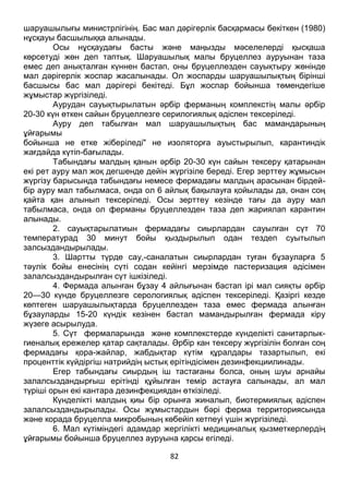 82
шаруашылығы министрлігінің. Бас мал дәрігерлік басқармасы бекіткен (1980)
нұсқауы басшылыққа алынады.
Осы нұсқаудағы басты және маңызды мәселелерді қысқаша
көрсетуді жөн деп таптық. Шаруашылық малы бруцеллез ауруынан таза
емес деп анықталған күннен бастап, оны бруцеллезден сауықтыру жөнінде
мал дәрігерлік жоспар жасалынады. Ол жоспарды шаруашылықтың бірінші
басшысы бас мал дәрігері бекітеді. Бұл жоспар бойынша төмендегіше
жұмыстар жүргізіледі.
Аурудан сауықтырылатын әрбір ферманың комплекстің малы әрбір
20-30 күн өткен сайын бруцеллезге серилогиялық әдіспен тексеріледі.
Ауру деп табылған мал шаруашылықтың бас мамандарының
ұйғарымы
бойынша не етке жіберіледі" не изоляторға ауыстырылып, карантиндік
жағдайда күтіп-бағылады.
Табындағы малдың қанын әрбір 20-30 күн сайын тексеру қатарынан
екі рет ауру мал жоқ дегшенде дейін жүргізіле береді. Егер зерттеу жұмысын
жүргізу барысында табындағы немесе фермадағы малдың арасынан бірдей-
бір ауру мал табылмаса, онда ол 6 айлық бақылауға қойылады да, онан соң
қайта қан алынып тексеріледі. Осы зерттеу кезінде тағы да ауру мал
табылмаса, онда ол ферманы бруцеллезден таза деп жариялап карантин
алынады.
2. сауықтарылатиын фермадағы сиырлардан сауылған сүт 70
температурад 30 минут бойы қыздырылып одан тездеп суытылып
залсыздандырылады.
3. Шартты түрде сау,-саналатын сиырлардан туған бұзауларға 5
тәулік бойы енесінің сүті содан кейінгі мерзімде пастеризация әдісімен
залалсыздандырылған сүт ішкізіледі.
4. Фермада алынған бұзау 4 айлығынан бастап ірі мал сияқты әрбір
20—30 күнде бруцеллезге серологиялық әдіспен тексеріледі. Қазіргі кезде
көптеген шаруашылықтарда бруцеллезден таза емес фермада алынған
бұзауларды 15-20 күндік кезінен бастап мамандырылған фермада кіру
жүзеге асырылуда.
5. Сүт фермаларында және комплекстерде күнделікті санитарлык-
гиеналық ережелер қатар сақталады. Әрбір кан тексеру жүргізілін болған соң
фермадағы қора-жайлар, жабдықтар күтім құралдары тазартылып, екі
проценттік күйдіргіш натрийдің ыстық ерітіндісімен дезинфекциилинады.
Егер табындағы сиырдың іш тастағаны болса, оның шуы арнайы
залалсыздандырғыш ерітінді құйылған темір астауға салынады, ал мал
түріші орын екі кантара дезинфекциядан өткізіледі.
Күнделікті малдың қиы бір орынға жиналып, биотермиялық әдіспен
залалсыздандырылады. Осы жұмыстардын бәрі ферма территориясында
және корада бруцелла микробының көбейіп кетпеуі үшін жүргізіледі.
6. Мал күтіміндегі адамдар жергілікті медициналық қызметкерлердің
ұйғарымы бойынша бруцеллез ауруына қарсы егіледі.
 