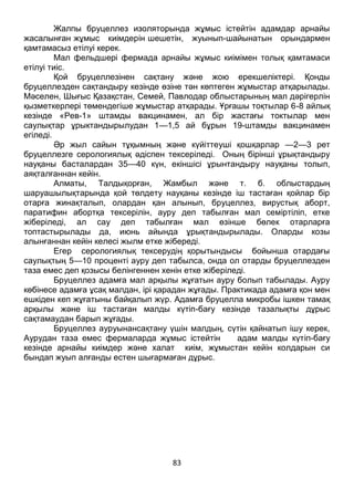 83
Жалпы бруцеллез изоляторында жұмыс істейтін адамдар арнайы
жасалынған жұмыс киімдерін шешетін, жуынып-шайынатын орындармен
қамтамасыз етілуі керек.
Мал фельдшері фермада арнайы жұмыс киімімен толық қамтамаси
етілуі тиіс.
Қой бруцеллезінен сақтану және жою ерекшеліктері. Қонды
бруцеллезден сақтандыру кезінде өзіне тән көптеген жұмыстар атқарылады.
Мәселен, Шығыс Қазақстан, Семей, Павлодар облыстарының мал дәрігерлін
қызметкерлері төмендегіше жұмыстар атқарады. Ұрғашы тоқтылар 6-8 айлық
кезінде «Рев-1» штамды вакцинамен, ал бір жастағы токтылар мен
саулықтар ұрыктандырылудан 1—1,5 ай бұрын 19-штамды вакцинамен
егіледі.
Әр жыл сайын тұқымның және күйіттеуші қошқарлар —2—3 рет
бруцеллезге серологиялық әдіспен тексеріледі. Оның бірінші ұрықтандыру
науқаны басталардан 35—40 күн, екіншісі ұрынтандыру науқаны толып,
аяқталғаннан кейін.
Алматы, Талдықорған, Жамбыл және т. б. облыстардың
шаруашылықтарында қой төлдету науқаны кезінде іш тастаған қойлар бір
отарға жинақталып, олардан қан алынып, бруцеллез, вирустық аборт,
паратифин абортқа тексерілін, ауру деп табылған мал семіртіліп, етке
жіберіледі, ал сау деп табылған мал өзінше бөлек отарларға
топтастырылады да, июнь айында ұрықтандырылады. Оларды козы
алынғаннан кейін келесі жылм етке жібереді.
Егер серологиялық тексерудің қорытындысы бойынша отардағы
саулықтың 5—10 проценті ауру деп табылса, онда ол отарды бруцеллезден
таза емес деп қозысы белінгеннен хенін етке жіберіледі.
Бруцеллез адамға мал арқылы жұғатын ауру болып табылады. Ауру
көбінесе адамға ұсақ малдан, ірі қарадан жұғады. Практикада адамға қон мен
ешкіден кеп жұғатыны байқалып жүр. Адамға бруцелла микробы ішкен тамақ
арқылы және іш тастаған малды күтіп-бағу кезінде тазалықты дұрыс
сақтамаудан барып жұғады.
Бруцеллез ауруынансақтану үшін малдың, сүтін қайнатып ішу керек,
Аурудан таза емес фермаларда жұмыс істейтін адам малды күтіп-бағу
кезінде арнайы киімдер және халат киім, жұмыстан кейін колдарын си
бындап жуып алғанды естен шығармаған дұрыс.
 