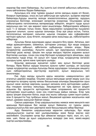 86
жаралар бар екені байқалады. Аш ішектің ішкі кілегей қабынның қабынғаны,
оның қайталағаны бірден байқалады.
Аусылдың өте зілді түрімен ауырып өлген малдың жүрек еті босап,
бозарып жұмсарады, оның ең ішкі қабатында қан кұйылып, қызарған жерлері
байқалады.Ауруды аныктау кезінде эпизоотологиялық деректер, аурудың
клиникалық белгілері, өлекседегі өзгерістер ескеріледі. Осылармен қатар
лаболаторияга патологиялық материалдар жіберіліп, міндетті түрде аусыл
вирусының қан тип, қан вариант екені анықталады. Лабораторияға жіберелу
үшін 1—2 малдан толық піскен, бірақ жарылмаған кулдіреуіктер пышақпен
қырылып алынып, шыны ыдысқа салынады. Егер ауа рацы ыстық, Гюлса,
патологиялық материал салынған ыдысқа глицерин мен суферфосфат
ерітіндісі құйылып, аузы бітеліп, жолдама қағаз жазылады да, лаболаторияга
жіберіледі.
Аусылды басқа аурулардан дұрыс ажырата білу керек. Айталық, мал
кейде арамшөптермен, химиялык, заттармен уланады, бұл кезде олардың
ауыз куысы қабынып, көбіктенген шұбырынды сілекен ағады, бірақ
күлдіреуіктер шықпайды. Аусылға шешек, құл ауруларының клиникалык,
белгілері ұқсас келеді. Шешек пен күлде малдың терісіне алдымен қызыл
бортпелер шығады, сонан соң олар біртіндеп күлдіреуіктерге айналады, ауру
созылмалы түрде өтеді. Ал аусыл жіті түрде өтеді, күлдірсуіктер негізінен
ауыздың ішіне, ерінге және тұяқтарға шығады.
Қозылар арасында жұғымтал сүйел мен аусыл белгілері ұқсас
болады, бірақ бірінші ауруда козының аузына сүйел шығады, ал аусылда
тұяққа күлдіреуіктер шығады.Аусылды басқа аурулардан толығырақ ажырату
үшін лабораториялық зерттеулер жүргізіліп, аусыл вирусының типі
анықталады.
Емі. Ауру малды аусылға қарсы жасалған «иммунолактон» деп
аталатын дәрімен емдейді. Онымен қанша мөлшерде қалай емдеу үшін осы
препаратты қолдану нұскау кағазы басшылыққа алынады.Зақымдалған ауыз
куысып және желінді марганец қышқыл калнинің әлсіз ерітіндісімен шайып,
йод глицерин қоспасы жағылады. Зақымдалған екі тұяқ арасын іріңдеп
асқынған бір проценттік ерітіндісімен және хлораминнің екі проценттік
ерітіндісімен жуып-шайып, онан соң стрептоцид майын жағады. Егер тұяқ
арасы іріндеп асқынған болса, онда оны жылы сабынды сумен жуып-шайып,
оған 5 проценттік Гюд тұнбасын жағып, Вишевский әдісімен жасалынған май
жағып, дәкемен жаксылап байлап кояды.
Сақтық шаралары. Егер шаруашылықтағы немесе жеке меншіктік мал
арасында бірлі-жарым бас малда аусыл байкалса, ол туралы дереу
шаруашылықтың бас мал дәрігеріне және басшыларыиа хабар беріледі:
Ауру банкалған шаруашылыққа карантин қойылады, бұл кезде
шаруашылықтан сыртқа мал шығарылмайды және басқа жақтан мал
әкелінбейлі. Осылармен қатар бұл аймақтан малдын терісі, жүні, еті, сүті,
жем, шөп, басқа да ауыл шаруашылық өнімдері (көк өніс, жеміс-жидек)
сыртқа шығарылмайды.
 