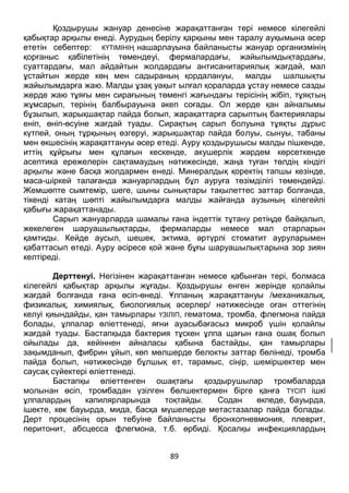 89
ететін себептер: КҮТІМІНІҢ нашарлауына байланысты жануар организмінің
қорғаныс қабілетінің төмендеуі, фермалардағы, жайылымдықтардағы,
суаттардағы, мал айдайтын жолдардағы антисанитариялық жағдай, мал
ұстайтын жерде көң мен садыраның қордалануы, малды шалшықты
жайылымдарға жаю. Малды ұзақ уақыт ылғал қораларда ұстау немесе сазды
жерде жаю тұяғы мен сирағының төменгі жағындағы терісінің жібіп, тұяқтың
жұмсарып, терінің балбырауына әкеп соғады. Ол жерде қан айналымы
бұзылып, жарықшақтар пайда болып, жарақаттарға сарыптың бактериялары
еніп, өніп-өсуіне жағдай туады. Сирақтың сарып болуына тұяқты дұрыс
күтпей, оның тұрқының өзгеруі, жарықшақтар пайда болуы, сынуы, табаны
мен өкшесінің жарақаттануы әсер етеді. Ауру қоздырушысы малды пішкенде,
иттің құйрығы мен құлағын кескенде, акушерлік жәрдем көрсеткенде
асептика ережелерін сақтамаудың нәтижесінде, жаңа туған төлдің кіндігі
арқылы және басқа жолдармен енеді. Минералдық қоректің тапшы кезінде,
маса-шіркей талағанда жануарлардың бұл ауруға төзімділігі төмендейді.
Жемшөпте сымтемір, шеге, шыны сынықтары тақылеттес заттар болғанда,
тікенді катаң шөпті жайылымдарға малды жайғанда аузының кілегейлі
қабығы жарақаттанады.
Сарып жануарларда шамалы ғана індеттік тұтану ретіңде байқалып,
жекелеген шаруашылықтарды, фермаларды немесе мал отарларын
қамтиды. Кейде аусыл, шешек, эктима, әртүрлі стоматит ауруларымен
қабаттасып өтеді. Ауру әсіресе қой және бұғы шаруашылықтарына зор зиян
келтіреді.
Дерттенуі. Негізінен жарақаттанған немесе қабынған тері, болмаса
кілегейлі қабықтар арқылы жұғады. Қоздырушы енген жерінде қолайлы
жағдай болғанда ғана өсіп-өнеді. Ұлпаның жарақаттануы /механикалық,
физикалық, химиялық, биологиялық әсерлер/ нәтижесінде оған оттегінің
келуі қиындайды, қан тамырлары ҮЗІЛІП, гематома, тромба, флегмона пайда
болады, ұлпалар өліеттенеді, яғни ауасыбағасыз микроб үшін қолайлы
жағдай туады. Бастапқыда бактерия тұскен ұлпа щағын ғана ошақ болып
ойылады да, кейіннен айналасы қабына бастайды, қан тамырлары
зақымданып, фибрин ұйып, көп мөлшерде белокты заттар бөлінеді, тромба
пайда болып, нәтижесінде бұлшық ет, тарамыс, сіңір, шеміршектер мен
саусақ сүйектері өліеттенеді.
Бастапқы өліеттенген ошақтағы қоздырушылар тромбаларда
молынан өсіп, тромбадан үзілген бөлшектермен бірге қанға ТҮСІП ішкі
ұлпалардың капилярларында тоқтайды. Содан өкпеде, бауырда,
ішекте, көк бауырда, мида, басқа мүшелерде метастазалар пайда болады.
Дерт процесінің орын тебуіне байланысты бронхопневмония, плеврит,
перитонит, абсцесса флегмона, т.б. өрбиді. Қосалқы инфекциялардың
/стафилакоктар, стрептококтар, газды домбығу микробтары, т.т./ қабаттасуы
нәтижесінда ауру асқынып, зілді нышан алады.
 