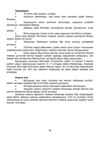 98
Адамдарда
 Тістеген жер ауырып, ысиды;
 Алқынып демалады, түрі жаңа гана жылаған адам сияқты
болады;
 Ауырсынып және қиналып жутынады, аузының сілекейі
қоюланып, желімдесе береді;
 Адамды үрей билейді, ашуланшақ келеді, құтырынып, алас
урады;
 Өлім алдында талма үстап, дене құрысып сал болып қалады.
Егер сізге біреуді тістеген немесе қапқан хайуан қутырған болуы
мүмкін деген ой келсе:
 Хайуанды байлаңыз немесе бір апта сыртқа шығармай
ұстаңыз;
 Тістеген жерді сабынмен, сумен және сутегі асқын тотығымен
(перекисьпен) жақсылап тазартыңыз, жараны жаппай, ашық қалдырыңыз;
 Егер хайуан бір аптага жетпей өлсе (егер ол өлтірілген болса
немесе ұстатпай кетсе) зардап шеккен адамды ауруханаға апарыңыз, сол
жерде оған қатарынан бірнеше рет құтыруға қарсы дәрі шанышады.
Құтырудың алғашқы белгілері тістегеннен кейін 10 күннен 2 жылға
дейінгі уақыт аралығында (әдетте 3—7 аптадан кейін) байқалады. Емдеуді
алғашқы белгілері білінгенге дейін бастау керек. Ал ол белгілер көрінгеннен
кейін ештеңе де, тіпті осы заманғы медицина да адам өмірін құтқара ала
алмайды.
Алдын алу
 Құтыруды деп сезік туғызған кез келген хайуанды өлтіріп,
көміп тастаңыз (немесе бір апта бойы үйшікте ұстаңыз);
 Иттерді вакцина жасау жөніндегі шараларға қатысыңыз;
 Ауырған сияқты көрінген немесе мінезінде өзгеріс болган кез
келген хайуаннан бала-ларды аулақ үстаңыз.
Ауырған сияқты көрінетін немесе мінезінде өзгеріс бар хайуандарға
көңіл бөліп, барлық сақтық шараларын қолданыңыз. Тіпті ол ешкімді тістеп
қаппағанда да оның сілекейі дененің кесілген немесе жырылған жеріне түссе
құтыру туғызады.
 