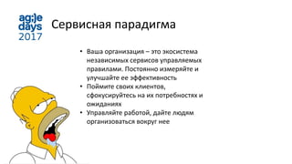 Сервисная парадигма
• Ваша организация – это экосистема
независимых сервисов управляемых
правилами. Постоянно измеряйте и
улучшайте ее эффективность
• Поймите своих клиентов,
сфокусируйтесь на их потребностях и
ожиданиях
• Управляйте работой, дайте людям
организоваться вокруг нее
 