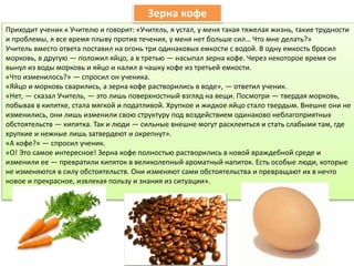 Приходит ученик к Учителю и говорит: «Учитель, я устал, у меня такая тяжелая жизнь, такие трудности
и проблемы, я все время плыву против течения, у меня нет больше сил… Что мне делать?»
Учитель вместо ответа поставил на огонь три одинаковых емкости с водой. В одну емкость бросил
морковь, в другую — положил яйцо, а в третью — насыпал зерна кофе. Через некоторое время он
вынул из воды морковь и яйцо и налил в чашку кофе из третьей емкости.
«Что изменилось?» — спросил он ученика.
«Яйцо и морковь сварились, а зерна кофе растворились в воде», — ответил ученик.
«Нет, — сказал Учитель, — это лишь поверхностный взгляд на вещи. Посмотри — твердая морковь,
побывав в кипятке, стала мягкой и податливой. Хрупкое и жидкое яйцо стало твердым. Внешне они не
изменились, они лишь изменили свою структуру под воздействием одинаково неблагоприятных
обстоятельств — кипятка. Так и люди — сильные внешне могут расклеиться и стать слабыми там, где
хрупкие и нежные лишь затвердеют и окрепнут».
«А кофе?» — спросил ученик.
«О! Это самое интересное! Зерна кофе полностью растворились в новой враждебной среде и
изменили ее — превратили кипяток в великолепный ароматный напиток. Есть особые люди, которые
не изменяются в силу обстоятельств. Они изменяют сами обстоятельства и превращают их в нечто
новое и прекрасное, извлекая пользу и знания из ситуации».
Зерна кофе
 