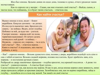 Вышел юноша в поле, видит – бежит
жеребёнок. Кинулся догонять – не догнал.
Из-под куста выскочил заяц. Бросился его
ловить – не поймал. Видит, летит голубка.
Побежал за ней, да куда там – улетела.
Смотрит юноша – ворона идёт по полю,
червячков выискивает. От нечего делать
потянулся к ней рукой – и поймал. –
Неужели, – спросил он у вороны, – ты и есть
моё счастье? – Нет, – ответила ворона. –
Какое я счастье? А подсказать, как счастье
поймать, я могу.
Как найти счастье?
– Как? – спросил юноша. – Возьми душистого сена, положи у двора, жеребёнок подойдёт есть сено и
сам с тобой останется. Возьми сладкой моркови, положи под плетень. Будет прибегать заяц, есть
морковь – и постепенно ручным станет.
Разбросай по двору пшеничные зёрнышки – голубка прилетит, под крышей поселится. – А разве это
счастье? – удивился юноша. – А счастье будет потом...
Сделал юноша всё так, как велела ему ворона. И как-то раз, когда юноша кормил свою живность, мимо
двора проходила добрая да красивая девушка. Залюбовалась она, как он кормил жеребёнка, зайца и
голубку, – полюбила его и стала ему женой. Так нашёл он своё счастье
Жил-был юноша. Целыми днями он сидел дома, тосковал и думал, отчего уродился таким
несчастливым.
Как-то спросил он у матери: – Скажи, как мне отыскать своё счастье? – Выйди, сынок, в
чистое поле; что поймаешь, то и будет твоим счастьем, – ответила она.
 