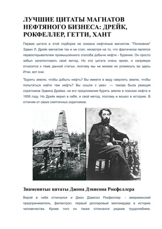 ЛУЧШИЕ ЦИТАТЫ МАГНАТОВ
НЕФТЯНОГО БИЗНЕСА: ДРЕЙК,
РОКФЕЛЛЕР, ГЕТТИ, ХАНТ
Первая цитата в этой подборке не сказана нефтяным магнатом. "Полковник"
Эдвин Л. Дрейк магнатом так и не стал, несмотря на то, что фактически являлся
первооткрывателем промышленного способа добычи нефти - бурения. Он просто
забыл запатентовать свой метод. Но эта цитата очень яркая, и напрямую
относится к теме данной статьи, поэтому мы не можем не упомянуть ее здесь
Итак, вот она:
"Бурить землю, чтобы добыть нефть? Вы имеете в виду сверлить землю, чтобы
попытаться найти там нефть? Вы сошли с ума» — такова была реакция
соратников Эдвина Дрейка, на его предложение бурить землю в поисках нефти в
1859 году. Но Дрейк верил в себя, и свой метод, поэтому и вошел в историю. В
отличие от своих скептичных соратников.
Знаменитые цитаты Джона Дэвисона Рокфеллера
Верой в себя отличался и Джон Дэвисон Рокфеллер - американский
предприниматель, филантроп, первый долларовый миллиардер в истории
человечества. Кроме того он также отличался редким трудолюбием,
 