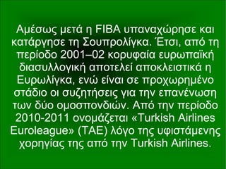 Αμέσως μετά η FIBA υπαναχώρησε και
κατάργησε τη Σουπρολίγκα. Έτσι, από τη
περίοδο 2001–02 κορυφαία ευρωπαϊκή
διασυλλογική αποτελεί αποκλειστικά η
Ευρωλίγκα, ενώ είναι σε προχωρημένο
στάδιο οι συζητήσεις για την επανένωση
των δύο ομοσπονδιών. Από την περίοδο
2010-2011 ονομάζεται «Turkish Airlines
Euroleague» (TAE) λόγο της υφιστάμενης
χορηγίας της από την Turkish Airlines.
 