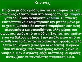 Κανονες
Παίζεται με δύο ομάδες των πέντε ατόμων σε ένα
(συνήθως κλειστό, που στο έδαφός του έχει παρκέ)
γήπεδο με δύο αντικριστά καλάθια. Οι παίκτες
επιτρέπεται να ακουμπήσουν την μπάλα μόνο με
τα χέρια (ωστόσο δε συνιστά παράβαση εάν αυτή
ακουμπήσει και οποιοδήποτε άλλο μέρος του
σώματος, εκτός από τα πόδια). Σκοπός των ομάδων
είναι να βάλουν με [σουτ] την μπάλα μέσα από το
καλάθι όσο το δυνατόν περισσότερες φορές στα 40
λεπτά του αγώνα (τέσσερα δεκάλεπτα). Η ομάδα
που θα πετύχει περισσότερους πόντους είναι η
νικήτρια. Εάν ο αγώνας λήξει ισόπαλος, οι ομάδες
συνεχίζουν σε πεντάλεπτη παράταση κ.ο.κ.
 