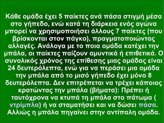 Κάθε ομάδα έχει 5 παίκτες ανά πάσα στιγμή μέσα
στο γήπεδο, ενώ κατά τη διάρκεια ενός αγώνα
μπορεί να χρησιμοποιήσει άλλους 7 παίκτες (που
βρίσκονται στον πάγκο), πραγματοποιώντας
αλλαγές. Ανάλογα με το ποια ομάδα κατέχει την
μπάλα, οι παίκτες παίζουν αμυντικά ή επιθετικά. Ο
συνολικός χρόνος της επίθεσης μιας ομάδας είναι
24 δευτερόλεπτα, ενώ για να περάσει μια ομάδα
την μπάλα από το μισό γήπεδο έχει μόνο 8
δευτερόλεπτα. Δεν επιτρέπεται να τρέχει κάποιος
κρατώντας την μπάλα (βήματα): Πρέπει ή
ταυτόχρονα να κτυπά τη μπάλα στο πάτωμα (
ντρίμπλα) ή να σταματήσει και να δώσει πάσα.
Αλλιώς η μπάλα πηγαίνει στην αντίπαλη ομάδα.
 
