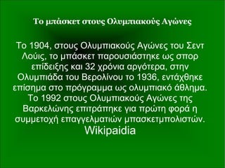 Το μπάσκετ στους Ολυμπιακούς Αγώνες
Το 1904, στους Ολυμπιακούς Αγώνες του Σεντ
Λούις, το μπάσκετ παρουσιάστηκε ως σπορ
επίδειξης και 32 χρόνια αργότερα, στην
Ολυμπιάδα του Βερολίνου το 1936, εντάχθηκε
επίσημα στο πρόγραμμα ως ολυμπιακό άθλημα.
Το 1992 στους Ολυμπιακούς Αγώνες της
Βαρκελώνης επιτράπηκε για πρώτη φορά η
συμμετοχή επαγγελματιών μπασκετμπολιστών.
Wikipaidia
 
