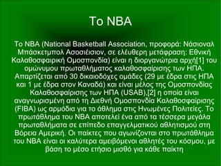 Το NBA
To ΝΒΑ (National Basketball Association, προφορά: Νάσιοναλ
Μπάσκετμπολ Ασοσιέισιον, σε ελέυθερη μετάφραση: Εθνική
Καλαθοσφαιρική Ομοσπονδία) είναι η διοργανώτρια αρχή[1] του
ομώνυμου πρωταθλήματος καλαθοσφαίρισης των ΗΠΑ.
Απαρτίζεται από 30 δικαιοδόχες ομάδες (29 με έδρα στις ΗΠΑ
και 1 με έδρα στον Καναδά) και είναι μέλος της Ομοσπονδίας
Καλαθοσφαίρισης των ΗΠΑ (USAB),[2] η οποία είναι
αναγνωρισμένη από τη Διεθνή Ομοσπονδία Καλαθοσφαίρισης
(FIBA) ως αρμόδια για το άθλημα στις Ηνωμένες Πολιτείες. Το
πρωτάθλημα του NBA αποτελεί ένα από τα τέσσερα μεγάλα
πρωταθλήματα σε επίπεδο επαγγελματικού αθλητισμού στη
Βόρεια Αμερική. Οι παίκτες που αγωνίζονται στο πρωτάθλημα
του NBA είναι οι καλύτερα αμειβόμενοι αθλητές του κόσμου, με
βάση το μέσο ετήσιο μισθό για κάθε παίκτη
 