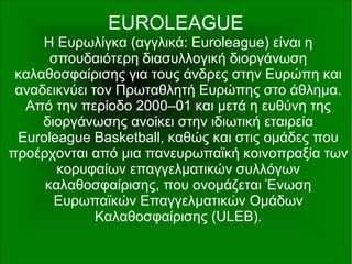 EUROLEAGUE
Η Ευρωλίγκα (αγγλικά: Euroleague) είναι η
σπουδαιότερη διασυλλογική διοργάνωση
καλαθοσφαίρισης για τους άνδρες στην Ευρώπη και
αναδεικνύει τον Πρωταθλητή Ευρώπης στο άθλημα.
Από την περίοδο 2000–01 και μετά η ευθύνη της
διοργάνωσης ανοίκει στην ιδιωτική εταιρεία
Euroleague Basketball, καθώς και στις ομάδες που
προέρχονται από μια πανευρωπαϊκή κοινοπραξία των
κορυφαίων επαγγελματικών συλλόγων
καλαθοσφαίρισης, που ονομάζεται Ένωση
Ευρωπαϊκών Επαγγελματικών Ομάδων
Καλαθοσφαίρισης (ULEB).
 