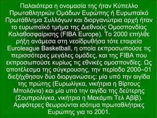 Παλαιότερα η ονομασία της ήταν Κύπελλο
Πρωταθλητριών Ομάδων Ευρώπης ή Ευρωπαϊκό
Πρωτάθλημα Συλλόγων και διοργανώτρια αρχή ήταν
το ευρωπαϊκό τμήμα της Διεθνούς Ομοσπονδίας
Καλαθοσφαίρισης (FIBA Europe). Το 2000 επήλθε
ρήξη ανάμεσα στη νεοϊδρυθήσα τότε εταιρεία
Euroleague Basketball, η οποία εκπροσωπούσε τις
περισσότερες μεγάλες ομάδες, και της FIBA που
εκπροσωπούσε κυρίως τις εθνικές ομοσπονδίες. Ως
αποτέλεσμα της σύγκρουσης, την περίοδο 2000–01
διεξήχθησαν δύο διοργανώσεις: μία υπό την αιγίδα
της πρώτης (Ευρωλίγκα, νικήτρια η Βίρτους
Μπολόνια) και μία υπό την αιγίδα της δεύτερης
(Σουπρολίγκα, νικήτρια η Μακάμπι Τελ Αβίβ).
Αμφότερες θεωρούνται ισότιμα πρωταθλήτριες
Ευρώπης για το 2001.
 