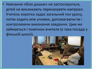 • Навчання «біля дошки» не застосовується,
дітей не викликають переказувати матеріал.
Учитель коротко задає загальний тон уроку,
потім ходить між учнями, допомагаючи їм і
контролюючи виконання завдання. Цим же
займається і помічник вчителя (є така посада у
фінській школі).
 